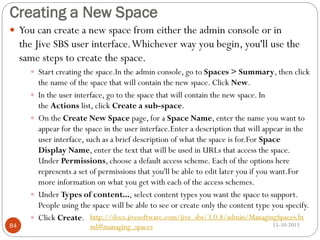 Creating a New Space
 You can create a new space from either the admin console or in

the Jive SBS user interface. Whichever way you begin, you'll use the
same steps to create the space.
 Start creating the space.In the admin console, go to Spaces > Summary, then click






84

the name of the space that will contain the new space. Click New.
In the user interface, go to the space that will contain the new space. In
the Actions list, click Create a sub-space.
On the Create New Space page, for a Space Name, enter the name you want to
appear for the space in the user interface.Enter a description that will appear in the
user interface, such as a brief description of what the space is for.For Space
Display Name, enter the text that will be used in URLs that access the space.
Under Permissions, choose a default access scheme. Each of the options here
represents a set of permissions that you'll be able to edit later you if you want.For
more information on what you get with each of the access schemes.
Under Types of content..., select content types you want the space to support.
People using the space will be able to see or create only the content type you specify.
Click Create. http://docs.jivesoftware.com/jive_sbs/3.0.8/admin/ManagingSpaces.ht
ml#managing_spaces

15-10-2013

 