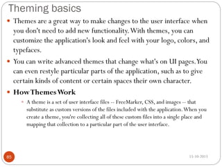 Theming basics
 Themes are a great way to make changes to the user interface when

you don't need to add new functionality. With themes, you can
customize the application's look and feel with your logo, colors, and
typefaces.
 You can write advanced themes that change what's on UI pages.You
can even restyle particular parts of the application, such as to give
certain kinds of content or certain spaces their own character.
 How Themes Work
 A theme is a set of user interface files -- FreeMarker, CSS, and images -- that

substitute as custom versions of the files included with the application. When you
create a theme, you're collecting all of these custom files into a single place and
mapping that collection to a particular part of the user interface.

85

15-10-2013

 