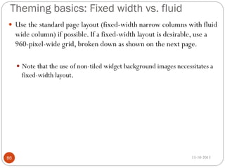 Theming basics: Fixed width vs. fluid
 Use the standard page layout (fixed-width narrow columns with fluid

wide column) if possible. If a fixed-width layout is desirable, use a
960-pixel-wide grid, broken down as shown on the next page.
 Note that the use of non-tiled widget background images necessitates a

fixed-width layout.

86

15-10-2013

 