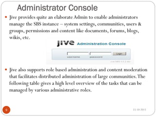 Administrator Console
 Jive provides quite an elaborate Admin to enable administrators

manage the SBS instance – system settings, communities, users &
groups, permissions and content like documents, forums, blogs,
wikis, etc.

 Jive also supports role based administration and content moderation

that facilitates distributed administration of large communities. The
following table gives a high level overview of the tasks that can be
managed by various administrative roles.

9

15-10-2013

 