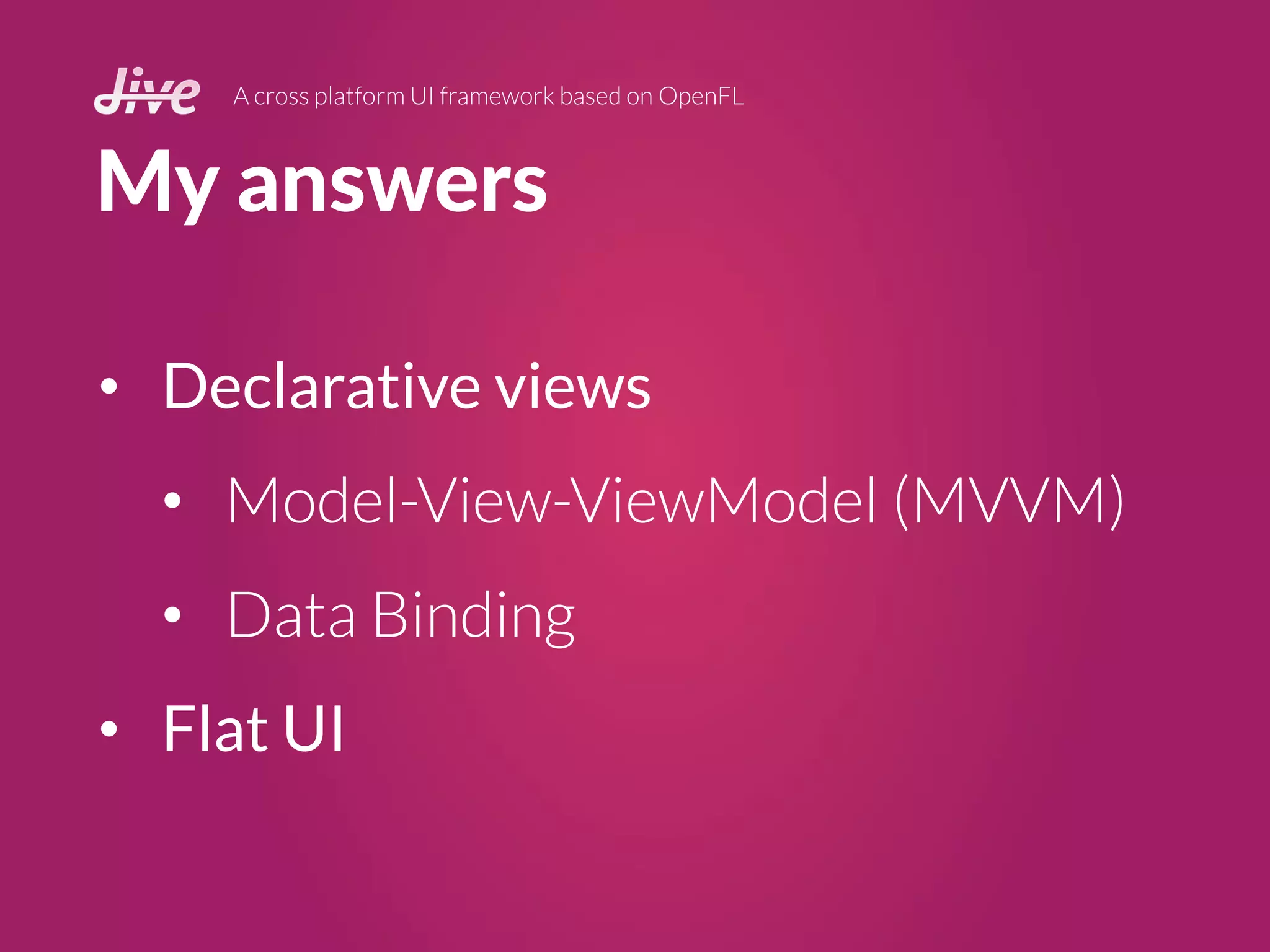 My answers
A cross platform UI framework based on OpenFL
• Declarative views
• Model-View-ViewModel (MVVM)
• Data Binding
• Flat UI
 