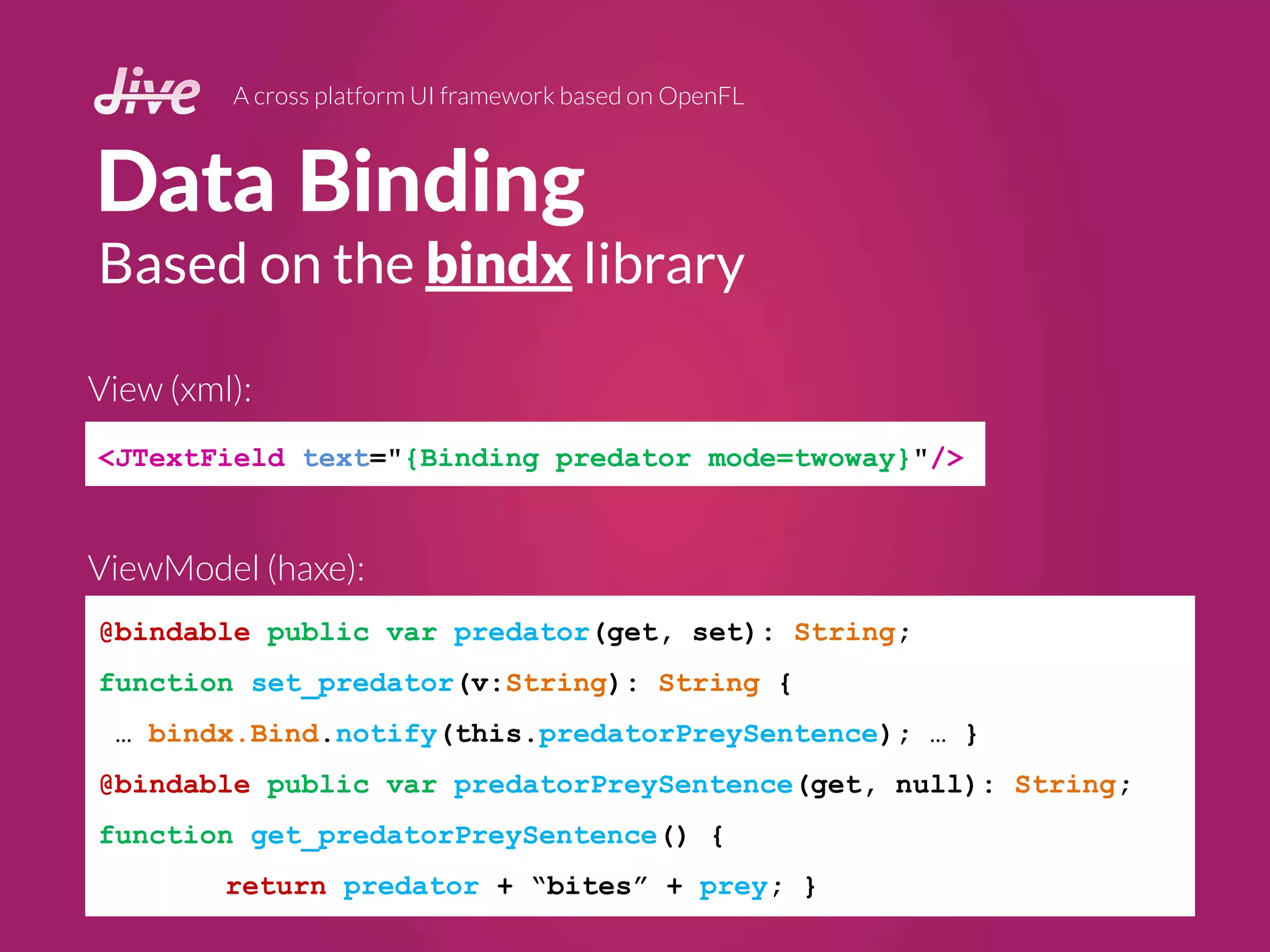 Data Binding
A cross platform UI framework based on OpenFL
<JTextField text="{Binding predator mode=twoway}"/>
Based on the bindx library
@bindable public var predator(get, set): String;
function set_predator(v:String): String {
… bindx.Bind.notify(this.predatorPreySentence); … }
@bindable public var predatorPreySentence(get, null): String;
function get_predatorPreySentence() {
return predator + “bites” + prey; }
ViewModel (haxe):
View (xml):
 