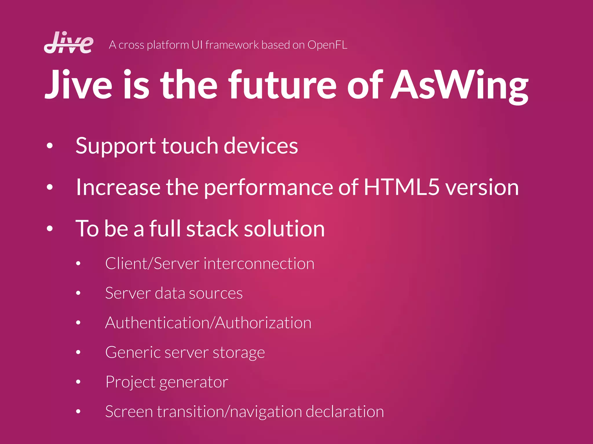 Jive is the future of AsWing
A cross platform UI framework based on OpenFL
• Support touch devices
• Increase the performance of HTML5 version
• To be a full stack solution
• Client/Server interconnection
• Server data sources
• Authentication/Authorization
• Generic server storage
• Project generator
• Screen transition/navigation declaration
 
