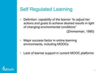 6
Self Regulated Learning
• Definition: capability of the learner “to adjust her
actions and goals to achieve desired results in light
of changing environmental conditions”
(Zimmerman, 1990)
• Major success factor in online learning
environments, including MOOCs
• Lack of learner support in current MOOC platforms
 