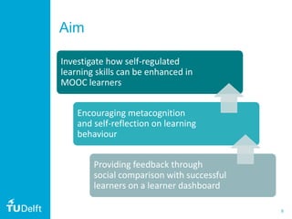 8
Aim
Investigate how self-regulated
learning skills can be enhanced in
MOOC learners
Encouraging metacognition
and self-reflection on learning
behaviour
Providing feedback through
social comparison with successful
learners on a learner dashboard
 