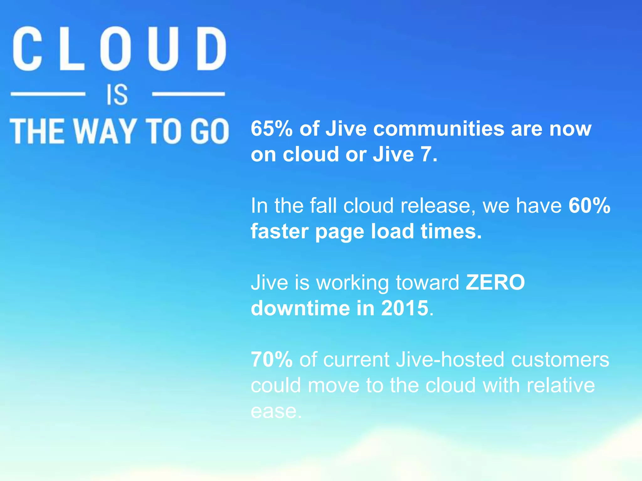 65% of Jive communities are now 
on cloud or Jive 7. 
In the fall cloud release, we have 60% 
faster page load times. 
Jive is working toward ZERO 
downtime in 2015. 
70% of current Jive-hosted customers 
could move to the cloud with relative 
ease. 
 