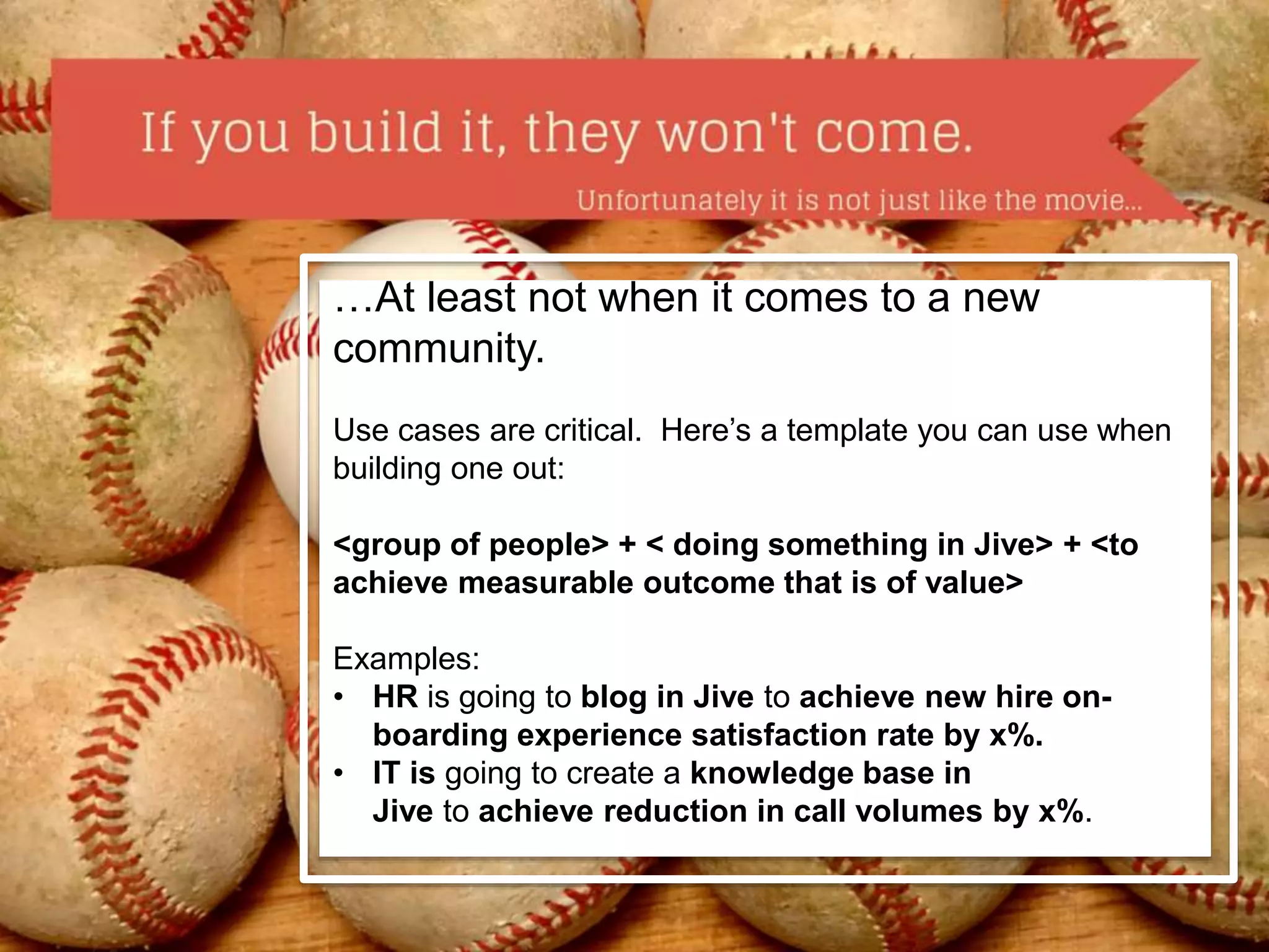 …At least not when it comes to a new 
community. 
Use cases are critical. Here’s a template you can use when 
building one out: 
<group of people> + < doing something in Jive> + <to 
achieve measurable outcome that is of value> 
Examples: 
• HR is going to blog in Jive to achieve new hire on-boarding 
experience satisfaction rate by x%. 
• IT is going to create a knowledge base in 
Jive to achieve reduction in call volumes by x%. 
 