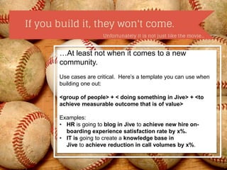 …At least not when it comes to a new 
community. 
Use cases are critical. Here’s a template you can use when 
building one out: 
<group of people> + < doing something in Jive> + <to 
achieve measurable outcome that is of value> 
Examples: 
• HR is going to blog in Jive to achieve new hire on-boarding 
experience satisfaction rate by x%. 
• IT is going to create a knowledge base in 
Jive to achieve reduction in call volumes by x%. 
 