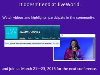 It doesn’t end at JiveWorld. 
Watch videos and highlights, participate in the community, 
and join us March 21—23, 2016 for the next conference. 
