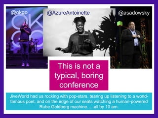 @okgo @AzureAntoinette @asadowsky 
This is not a 
typical, boring 
conference 
JiveWorld had us rocking with pop-stars, tearing up listening to a world-famous 
poet, and on the edge of our seats watching a human-powered 
Rube Goldberg machine…..all by 10 am. 
 