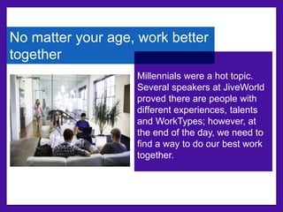 No matter your age, work better 
together 
Millennials were a hot topic. 
Several speakers at JiveWorld 
proved there are people with 
different experiences, talents 
and WorkTypes; however, at 
the end of the day, we need to 
find a way to do our best work 
together. 
 
