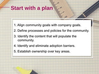 1. Align community goals with company goals. 
2. Define processes and policies for the community. 
3. Identify the content that will populate the 
community. 
4. Identify and eliminate adoption barriers. 
5. Establish ownership over key areas. 
 