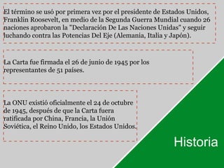 El término se usó por primera vez por el presidente de Estados Unidos, 
Franklin Roosevelt, en medio de la Segunda Guerra Mundial cuando 26 
naciones aprobaron la "Declaración De Las Naciones Unidas" y seguir 
luchando contra las Potencias Del Eje (Alemania, Italia y Japón). 
Historia 
La Carta fue firmada el 26 de junio de 1945 por los 
representantes de 51 países. 
La ONU existió oficialmente el 24 de octubre 
de 1945, después de que la Carta fuera 
ratificada por China, Francia, la Unión 
Soviética, el Reino Unido, los Estados Unidos. 
 
