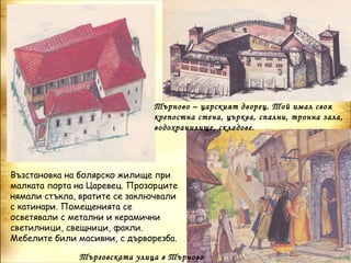 Търново – царският дворец. Той имал своя
                              крепостна стена, църква, спални, тронна зала,
                              водохранилище, складове.




Възстановка на болярско жилище при
малката порта на Царевец. Прозорците
нямали стъкла, вратите се заключвали
с катинари. Помещенията се
осветявали с метални и керамични
светилници, свещници, факли.
Мебелите били масивни, с дърворезба.

              Търговската улица в Търново
 