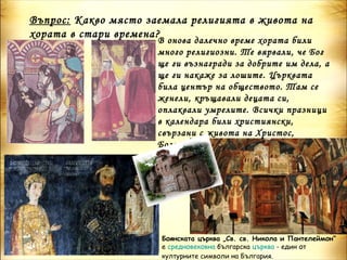 Въпрос: Какво място заемала религията в живота на
хората в стари времена?
                      В онова далечно време хората били
                      много религиозни. Те вярвали, че Бог
                      ще ги възнагради за добрите им дела, а
                      ще ги накаже за лошите. Църквата
                      била център на обществото. Там се
                      женели, кръщавали децата си,
                      оплаквали умрелите. Всички празници
                      в календара били християнски,
                      свързани с живота на Христос,
                      Богородица и светците.




                      Боянската църква „Св. св. Никола и Пантелеймон“ 
                      е средновековна българска църква - един от
                      културните символи на България.
 