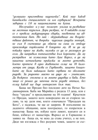 “äîìàøíî ïðèãîòâåíè íàäåíè÷êè”. Êîé çíàå êàêúâ
êàíèáàëñêè ñïåöèàëèòåò ñà èì ñåðâèðàëè! Âå÷åðÿòà
çàâúðøè ñ 1:0 çà íàöèîíàëíàòà íè êóõíÿ.
     Íåñëó÷àéíî è ó íàñ ïîëàãàò óñèëèÿ çà ðàçâèâàíå
íà ìåñòíèÿ òóðèçúì. Äîðè ðàçáðàõ, ÷å â íÿêàêâî ñåëöå
ñå å ïðîâåëà ìåæäóíàðîäíà ñáèðêà, ïîñâåòåíà íà àâ-
òåíòè÷íèÿ áèò. Íî íàé - îêóðàæàâàùî ìè âúçäåéñ-
òâàøå ôàêòúò, ÷å âúïðåêè ÷óäåñíèÿ ãðàäñêè çîîïàðê,
íå ñúì â ñúñòîÿíèå äà îáÿñíÿ íà ñèíà ñè îòêúäå
ïðîèçõîæäà ïúðæîëàòà â áëþäîòî ìó. È çà äà ìó
ïîêàæà ïðàñå íà æèâî, íàëîæè ñå äà ñå ðàçõîäèì äî
ñåëî. Äà íàïðàâèì ïúòåøåñòâèå êúì êîðåíèòå. Äà ìó
ðàçïðàâÿì íå èçìèñëèöè êàòî Ëóèñ Êàðîë, à äà ìó
íàøåïíà èñòèíñêàòà ïðèêàçêà çà ìîåòî äåòñòâî,
êîåòî ïðîòå÷å â åäíî æèâîïèñíî ñåëöå íà 10 êèëî-
ìåòðà îò ãðàäà. Êàçâà ñå Ãàðâàíîâî, çàùîòî êúùè÷-
êèòå ìó áèëè íàêàöàëè êàòî ãàðâàíè ïî îêîëíèòå
ðèäîâå. Çà ðîäíîòî ìÿñòî íà äÿäî ìó – ó÷èòåëÿò.
Äà âúçêðåñÿ ñïîìåíà è çà ìîèòå äÿäîâöè è áàáè. Åòî
çàùî ñå ðåøèõ äà çàïî÷íà òåçè ðåäîâå îòòàì, áåç
îãëåä êàêúâ ùå áúäå èíòåðåñúò êúì òÿõ.
     Áàùà ìè Ïðîäàí áèë ïîñëåäíî äåòå íà Ïåòüî Õà-
äæèìàðèíîâ. Áàáà ìè Ìàðèéêà å ðîäèëà 13 äåöà, èëè å
áèëà “òðóäíà” â ïðîäúëæåíèå íà 10 ãîäèíè! Êðúñòèëè
ãî Ïðîäàí, çàùîòî êàòî íîâîðîäåíî èì ñå ñòîðèëî õè-
ëàâî, òà ìó äàëè èìå, êîåòî îçíà÷àâàëî “Ïðîäàäåí íà
Áîãà”, ñ íàäåæäà, ÷å ùå ñå çàêðåïè. Â èçïúëíåíèå íà
äàäåíîòî îáåùàíèå, ùîì ïîîòðàñíàë, ãî èçïðàòèëè â
ìàíàñòèð. Áàùà ìè, èçáóÿë êàòî ëåâåíò, êàêúâòî ñè è
áåøå, èçáÿãàë îò ìàíàñòèðà. Âúðíàë ñå â Ãàðâàíîâî è
çàÿâèë íà áàùà ñè, ÷å èñêà äà ñòàâà ó÷èòåë, à íå ïîï.
Äÿäî ìè èçãëåæäà å áèë ðàçóìåí ÷îâåê, çàùîòî ñå ñúã-

                         9
 