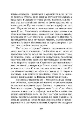 äåòñêî îòäåëåíèå ïðèÿòåëñêè è óñïîêîèòåëíî ìå ïîòóïà
ïî ðàìîòî ñ äóìèòå, ÷å íà âñåêè ñå ñëó÷âà è ÷å áúäåùåòî å
ïðåä ìåíå. Áúäåùåòî ñå îêàçà ñúâñåì íàáëèçî, çàùîòî 4
÷àñà ñëåä òîâà ëèíåéêàòà îòíîâî íè ñúáðà ïðåä ëåãëîòî íà
íîâîðîäåíîòî. Êðúâíèòå ïîêàçàòåëè êàòàñòðîôàëíî ñïà-
äàõà. Èìóíîëîãè÷íèòå òåñòîâå ñè êàçàõà çàêëþ÷èòåëíàòà
äóìà. Ñ ä-ð Õàäæèòîíåâ íåçàáàâíî äà ïðèñòúïèõìå êúì
îáìåííî êðúâîïðåëèâàíå, ïðè êîåòî ïðåç ïúïíàòà âåíà áå-
øå ñìåíåíà 85 % îò êðúâòà íà íîâîðîäåíîòî. Âúïðåêè ÷å
ïðîâåæäàõìå çà ïðúâ ïúò òàêàâà òåðàïèÿ, ìàíèïóëàöèÿòà
ïðåìèíà óñïåøíî. Ïîêàçàòåëèòå ñå íîðìàëèçèðàõà è äå-
òåòî ïî-êúñíî áå èçïèñàíî çäðàâî.
      Ïî “çàêîíà çà ñåðèèòå” íàñêîðî ñëåä òîâà ñå íàëîæè
ìíîãî ïî-òåæêî èçïèòàíèå. Ïðèáèðàéêè ñå îò ïðèÿòíî
ïðåêàðàíà ñúáîòíà âå÷åð, ìå ïîñðåùíà òðåâîæíèÿò çâúí
íà òåëåôîíà. Âçåõà ìå ñïåøíî çà êîíñóëòàöèÿ. Êàñàåøå ñå
çà ñëó÷àé, ïðè êîéòî íåçàáàâíî òðÿáâàøå äà ñå ñìåíÿ êðúâ-
òà íà âúçðàñòíà ïàöèåíòêà. Ñâåòîâíèòå ñòàòèñòèêè ïîêàç-
âàõà , ÷å àêî òÿ ñå èçâúðøè äî 7-ÿ ÷àñ øàíñúò çà ñïàñÿâàíå
íà æèâîòà å ãîëÿì. Ñ âñåêè ñëåäâàù íàìàëÿâà, à ñëåä 12 –
òèÿ îáèêíîâåíî èçõîäúò å ôàòàëåí. Óñïÿõ äà ñå ñâúðæà ñ
èíñòèòóòà è äà ïîìîëÿ çà ñúäåéñòâèå. Îêàçà ñå, ÷å íàöèî-
íàëíèÿ åêèï çàìèíàë íà Âèòîøà ïðåç ïî÷èâíèòå äíè.
      Ïîãëåäíàõ ÷àñîâíèêà ñè. Òðÿáâàøå ñàìè äà èçâúð-
øèì îáìÿíàòà, èçèñêâàùà íàé-ìàëêî 5 ëèòðà ïðÿñíà êðúâ
îò åäíà è ñúùà êðúâíà ãðóïà! Çàïî÷íà ìàðàòîíúò – íàä-
áÿãâàíå ñúñ ñìúðòòà. Äåæóðíàòà êîëà “èçëåòÿ” äà ñúáèðà
åêèïà ìè è êîëåãèòå ñè øîôüîðè, çàùîòî áåøå íåîáõîäèì
öåëèÿò àâòîìîáèëåí ïàðê íà ÁÌÏ äà òúðñè äîíîðè ïðåç
íîùòà. Ðàáîòàòà â öåíòúðà çàêèïÿ, íî áåøå î÷åâèäíî, ÷å
íÿìà äà óñïååì äà íàáàâèì íåîáõîäèìàòà êðúâ îò êðúâî-
äàðèòåëèòå, ñ êîèòî ðàçïîëàãàõìå. Ñâúðçàõ ñå ñ äåæóðíèÿ

                           99
 
