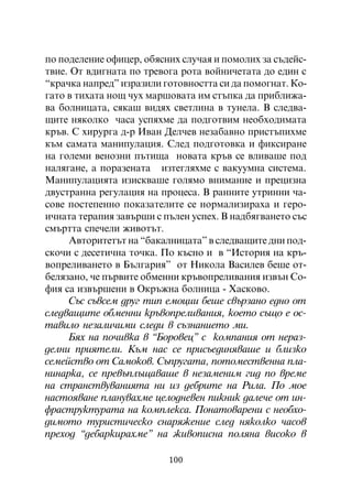 ïî ïîäåëåíèå îôèöåð, îáÿñíèõ ñëó÷àÿ è ïîìîëèõ çà ñúäåéñ-
òâèå. Îò âäèãíàòà ïî òðåâîãà ðîòà âîéíè÷åòàòà äî åäèí ñ
“êðà÷êà íàïðåä” èçðàçèëè ãîòîâíîñòòà ñè äà ïîìîãíàò. Êî-
ãàòî â òèõàòà íîù ÷óõ ìàðøîâàòà èì ñòúïêà äà ïðèáëèæà-
âà áîëíèöàòà, ñÿêàø âèäÿõ ñâåòëèíà â òóíåëà. Â ñëåäâà-
ùèòå íÿêîëêî ÷àñà óñïÿõìå äà ïîäãîòâèì íåîáõîäèìàòà
êðúâ. Ñ õèðóðãà ä-ð Èâàí Äåë÷åâ íåçàáàâíî ïðèñòúïèõìå
êúì ñàìàòà ìàíèïóëàöèÿ. Ñëåä ïîäãîòîâêà è ôèêñèðàíå
íà ãîëåìè âåíîçíè ïúòèùà íîâàòà êðúâ ñå âëèâàøå ïîä
íàëÿãàíå, à ïîðàçåíàòà èçòåãëÿõìå ñ âàêóóìíà ñèñòåìà.
Ìàíèïóëàöèÿòà èçèñêâàøå ãîëÿìî âíèìàíèå è ïðåöèçíà
äâóñòðàííà ðåãóëàöèÿ íà ïðîöåñà. Â ðàííèòå óòðèííè ÷à-
ñîâå ïîñòåïåííî ïîêàçàòåëèòå ñå íîðìàëèçèðàõà è ãåðî-
è÷íàòà òåðàïèÿ çàâúðøè ñ ïúëåí óñïåõ. Â íàäáÿãâàíåòî ñúñ
ñìúðòòà ñïå÷åëè æèâîòúò.
     Àâòîðèòåòúò íà “áàêàëíèöàòà” â ñëåäâàùèòå äíè ïîä-
ñêî÷è ñ äåñåòè÷íà òî÷êà. Ïî êúñíî è â “Èñòîðèÿ íà êðú-
âîïðåëèâàíåòî â Áúëãàðèÿ” îò Íèêîëà Âàñèëåâ áåøå îò-
áåëÿçàíî, ÷å ïúðâèòå îáìåííè êðúâîïðåëèâàíèÿ èçâúí Ñî-
ôèÿ ñà èçâúðøåíè â Îêðúæíà áîëíèöà - Õàñêîâî.
     Ñúñ ñúâñåì äðóã òèï åìîöèè áåøå ñâúðçàíî åäíî îò
ñëåäâàùèòå îáìåííè êðúâîïðåëèâàíèÿ, êîåòî ñúùî å îñ-
òàâèëî íåçàëè÷èìè ñëåäè â ñúçíàíèåòî ìè.
     Áÿõ íà ïî÷èâêà â “Áîðîâåö” ñ êîìïàíèÿ îò íåðàç-
äåëíè ïðèÿòåëè. Êúì íàñ ñå ïðèñúåäèíÿâàøå è áëèçêî
ñåìåéñòâî îò Ñàìîêîâ. Ñúïðóãàòà, ïîòîìåñòâåííà ïëà-
íèíàðêà, ñå ïðåâúïëúùàâàøå â íåçàìåíèì ãèä ïî âðåìå
íà ñòðàíñòâóâàíèÿòà íè èç äåáðèòå íà Ðèëà. Ïî ìîå
íàñòîÿâàíå ïëàíóâàõìå öåëîäíåâåí ïèêíèê äàëå÷å îò èí-
ôðàñòðóêòóðàòà íà êîìïëåêñà. Ïîíàòîâàðåíè ñ íåîáõî-
äèìîòî òóðèñòè÷åñêî ñíàðÿæåíèå ñëåä íÿêîëêî ÷àñîâ
ïðåõîä “äåáàðêèðàõìå” íà æèâîïèñíà ïîëÿíà âèñîêî â

                          100
 