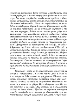 óñîèòå íà ïëàíèíàòà. Ñëåä ÷óäåñíèÿ èìïðîâèçèðàí îáåä
áåøå ïðåäâèäåíà è ïî÷èâêà âñðåä óõàåùàòà íà ñìîëà ïðè-
ðîäà. Âíåçàïíî ïî÷óâñòâàõ íåîáÿñíèìà òðåâîãà è âúò-
ðåøíî íàïðåæåíèå, êîåòî èçîáùî íå ñúîòâåòñòâàøå íà
îêîëíîòî îáñòàíîâêà. Íåùî ìè ïîäñêàçâàøå, ÷å íåçà-
áàâíî òðÿáâà äà ñå âúðíà â õîòåëà. Êîìïàíèÿòà óäèâå-
íà èçñëóøà æåëàíèåòî ìè äà ïîòåãëÿì îáðàòíî è òî
ñàì, ïî ìàðøðóò, êîéòî íå ñå çíàåøå äàëè äîáðå ñúì
çàïàìåòèë. Ñëåä ñúîòâåòíè èñêðåíè èçâèíåíèÿ ñúáðàõ
ïðèíàäëåæíîñòèòå ñè è ïîòåãëèõ êúì õîòåëà. Ñëèçàíå-
òî áåøå ïî-ëåêî, íî íàïðåæåíèåòî íå îòñëàáâàøå è óñ-
êîðÿâàõ êîëêîòî ñå ìîæå òåìïà íà “ãèãàíòñêèÿ ñëà-
ëîì”. Äåæóðíàòà íà ðåöåïöèÿòà ìè ñúîáùè, ÷å íåêîë-
êîêðàòíî òðåâîæíî çâúíåëè îò áîëíèöàòà â Õàñêîâî è
èçïðàòèëè ëèíåéêà. Óñïÿõ äà âçåìà îáîäðèòåëåí äóø è
äà ñè ñòåãíà áàãàæà, ïðåäè êîëàòà äà ïðèñòèãíå. Øîôüî-
ðúò ïîÿñíè, ÷å èìàëè òåæúê ñëó÷àé, êîéòî ñå íóæäàåë
ñïåøíî îò ñìÿíà íà êðúâòà. Çà ùàñòèå âñè÷êî çàâúðøè
áëàãîïîëó÷íî. Îñòàíà ñïîìåíà çà íåïðåîäîëèìèÿ “ïðå-
çàíòèìàí”, êîéòî ìå áå èçñòðåëÿë îáðàòíî â õîòåëà è
óäèâëåíèåòî íà êîìïàíèÿòà ñëåä çàâðúùàíåòî é îò èç-
ëåòà.
      Âñúùíîñò òîâà íå áå åäèíñòâåíèÿò ìè ñëó÷àé íà
ñðåùà ñ “íåâåäîìîòî”. Â êúñíà íîùíà äîáà â ñúíÿ ñè
ÿñíî ÷óõ äà ìå âèêà ãëàñúò íà äåæóðíàòà. Ñâåòíàõ ëàì-
ïàòà, ïîãëåäíàõ ÷àñîâíèêà, ïîêàçâàù òî÷íî äâà, îñëó-
øàõ ñå, èç÷àêàõ, íî íèùî íå ñå ÷ó ïîâå÷å. Íàìåòíàõ õà-
ëàòà ñè è èçëÿçîõ íà äâîðà. Íå ñå âèæäàøå ëèíåéêà íè-
òî êàêâîòî è äà áèëî. Îùå ïîâå÷å, ÷å è òåëåôîíúò
èçîáùî íå áåøå çâúíÿë. Ïðèáðàõ ñå îáðàòíî, ïîãëåäíàõ
îòíîâî ÷àñîâíèêà è ñå îïèòàõ äà âúçñòàíîâÿ ñúíÿ ñè.
Íà óòðèííèÿ ðàïîðò äåæóðíàòà äîêëàäâà, ÷å ïðåç íîù-

                         101
 