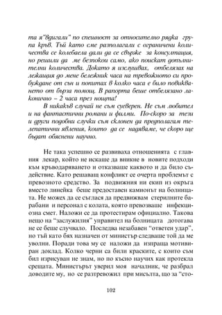 òà ÿ”âäèãàëè” ïî ñïåøíîñò çà îòíîñèòåëíî ðÿäêà ãðó-
ïà êðúâ. Òúé êàòî ñìå ðàçïîëàãàëè ñ îãðàíè÷åíè êîëè-
÷åñòâà ñå êîëåáàåëà äàëè äà ñå ñâúðæå çà êîíñóëòàöèÿ,
íî ðåøèëè äà ìå áåçïîêîè ñàìî, àêî ïîèñêàò äîïúëíè-
òåëíè êîëè÷åñòâà. Äîêàòî ÿ èçñëóøâàõ, îòáåëÿçàõ íà
ëåæàùèÿ äî ìåíå áåëåæíèê ÷àñà íà òðåâîæíîòî ñè ïðî-
áóæäàíå îò ñúí è ïîïèòàõ â êîëêî ÷àñà å áèëî ïîâèêâà-
íåòî îò áúðçà ïîìîù. Â ðàïîðòà áåøå îòáåëÿçàíî ëà-
êîíè÷íî – 2 ÷àñà ïðåç íîùòà!
     Â íèêàêúâ ñëó÷àé íå ñúì ñóåâåðåí. Íå ñúì ëþáèòåë
è íà ôàíòàñòè÷íè ðîìàíè è ôèëìè. Ïî-ñêîðî çà òåçè
è äðóãè ïîäîáíè ñëó÷êè ñúì ñêëîíåí äà ïðåäïîëàãàì òå-
ëåïàòè÷íè ÿâëåíèÿ, êîèòî äà ñå íàäÿâàìå, ÷å ñêîðî ùå
áúäàò îáÿñíåíè íàó÷íî.

      Íå òàêà óñïåøíî ñå ðàçâèâàõà îòíîøåíèÿòà ñ ãëàâ-
íèÿ ëåêàð, êîéòî íå èñêàøå äà âíèêíå â íîâèòå ïîäõîäè
êúì êðúâîäàðÿâàíåòî è îòêàçâàøå êàêâîòî è äà áèëî ñú-
äåéñòâèå. Êàòî ðåøàâàù êîíôëèêò ñå î÷åðòà ïðîáëåìúò ñ
ïðåâîçíîòî ñðåäñòâî. Çà ïîäâèæíèÿ íè åêèï èç îêðúãà
âìåñòî ëèíåéêà áåøå ïðåäîñòàâåí êàìèîíúò íà áîëíèöà-
òà. Íå ìîæåõ äà ñå ñúãëàñÿ äà ïðåäâèæâàì ñòåðèëíèòå áà-
ðàáàíè è ïåðñîíàë ñ êîëàòà, êîÿòî ïðåâîçâàøå èíôåêöè-
îçíà ñìåò. Íàëîæè ñå äà ïðîòåñòèðàì îôèöèàëíî. Òàêîâà
íåùî íà “çàñëóæèëèÿ” óïðàâèòåë íà áîëíèöàòà äîòîãàâà
íå ñå áåøå ñëó÷âàëî. Ïîñëåäâà íåçàáàâåí “îòâåòåí óäàð”,
íî òúé êàòî áÿõ íàçíà÷åí îò ìèíèñòúð ñëåäâàøå òîé äà ìå
óâîëíè. Ïîðàäè òîâà ìó ñå íàëîæè äà èçïðàùà ìîòèâè-
ðàí äîêëàä. Êîëêî ÷åðíè ñà áèëè êðàñêèòå, ñ êîèòî ñúì
áèë èçðèñóâàí íå çíàì, íî ïî êúñíî íàó÷èõ êàê ïðîòåêëà
ñðåùàòà. Ìèíèñòúðúò óâåðèë ìîÿ íà÷àëíèê, ÷å ðàçáðàë
äîâîäèòå ìó, íî ñå ðàçòðåâîæèë ïðè ìèñúëòà, ùî çà “ñòî-

                          102
 