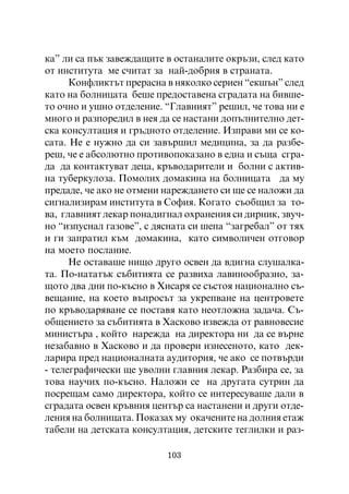 êà” ëè ñà ïúê çàâåæäàùèòå â îñòàíàëèòå îêðúçè, ñëåä êàòî
îò èíñòèòóòà ìå ñ÷èòàò çà íàé-äîáðèÿ â ñòðàíàòà.
      Êîíôëèêòúò ïðåðàñíà â íÿêîëêî ñåðèåí “åêøúí” ñëåä
êàòî íà áîëíèöàòà áåøå ïðåäîñòàâåíà ñãðàäàòà íà áèâøå-
òî î÷íî è óøíî îòäåëåíèå. “Ãëàâíèÿò” ðåøèë, ÷å òîâà íè å
ìíîãî è ðàçïîðåäèë â íåÿ äà ñå íàñòàíè äîïúëíèòåëíî äåò-
ñêà êîíñóëòàöèÿ è ãðúäíîòî îòäåëåíèå. Èçïðàâè ìè ñå êî-
ñàòà. Íå å íóæíî äà ñè çàâúðøèë ìåäèöèíà, çà äà ðàçáå-
ðåø, ÷å å àáñîëþòíî ïðîòèâîïîêàçàíî â åäíà è ñúùà ñãðà-
äà äà êîíòàêòóâàò äåöà, êðúâîäàðèòåëè è áîëíè ñ àêòèâ-
íà òóáåðêóëîçà. Ïîìîëèõ äîìàêèíà íà áîëíèöàòà äà ìó
ïðåäàäå, ÷å àêî íå îòìåíè íàðåæäàíåòî ñè ùå ñå íàëîæè äà
ñèãíàëèçèðàì èíñòèòóòà â Ñîôèÿ. Êîãàòî ñúîáùèë çà òî-
âà, ãëàâíèÿò ëåêàð ïîíàäèãíàë îõðàíåíèÿ ñè äèðíèê, çâó÷-
íî “èçïóñíàë ãàçîâå”, ñ äÿñíàòà ñè øåïà “çàãðåáàë” îò òÿõ
è ãè çàïðàòèë êúì äîìàêèíà, êàòî ñèìâîëè÷åí îòãîâîð
íà ìîåòî ïîñëàíèå.
      Íå îñòàâàøå íèùî äðóãî îñâåí äà âäèãíà ñëóøàëêà-
òà. Ïî-íàòàòúê ñúáèòèÿòà ñå ðàçâèõà ëàâèíîîáðàçíî, çà-
ùîòî äâà äíè ïî-êúñíî â Õèñàðÿ ñå ñúñòîÿ íàöèîíàëíî ñú-
âåùàíèå, íà êîåòî âúïðîñúò çà óêðåïâàíå íà öåíòðîâåòå
ïî êðúâîäàðÿâàíå ñå ïîñòàâÿ êàòî íåîòëîæíà çàäà÷à. Ñú-
îáùåíèåòî çà ñúáèòèÿòà â Õàñêîâî èçâåæäà îò ðàâíîâåñèå
ìèíèñòúðà , êîéòî íàðåæäà íà äèðåêòîðà íè äà ñå âúðíå
íåçàáàâíî â Õàñêîâî è äà ïðîâåðè èçíåñåíîòî, êàòî äåê-
ëàðèðà ïðåä íàöèîíàëíàòà àóäèòîðèÿ, ÷å àêî ñå ïîòâúðäè
- òåëåãðàôè÷åñêè ùå óâîëíè ãëàâíèÿ ëåêàð. Ðàçáèðà ñå, çà
òîâà íàó÷èõ ïî-êúñíî. Íàëîæè ñå íà äðóãàòà ñóòðèí äà
ïîñðåùàì ñàìî äèðåêòîðà, êîéòî ñå èíòåðåñóâàøå äàëè â
ñãðàäàòà îñâåí êðúâíèÿ öåíòúð ñà íàñòàíåíè è äðóãè îòäå-
ëåíèÿ íà áîëíèöàòà. Ïîêàçàõ ìó îêà÷åíèòå íà äîëíèÿ åòàæ
òàáåëè íà äåòñêàòà êîíñóëòàöèÿ, äåòñêèòå òåãëèëêè è ðàç-

                          103
 