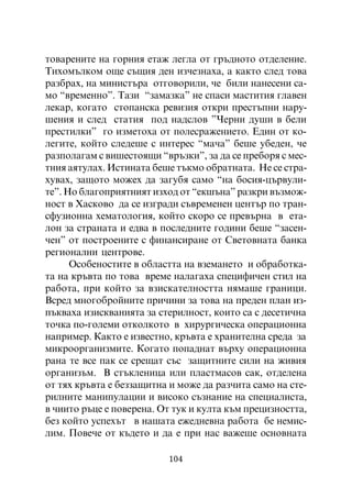 òîâàðåíèòå íà ãîðíèÿ åòàæ ëåãëà îò ãðúäíîòî îòäåëåíèå.
Òèõîìúëêîì îùå ñúùèÿ äåí èç÷åçíàõà, à êàêòî ñëåä òîâà
ðàçáðàõ, íà ìèíèñòúðà îòãîâîðèëè, ÷å áèëè íàíåñåíè ñà-
ìî “âðåìåííî”. Òàçè “çàìàçêà” íå ñïàñè ìàñòèòèÿ ãëàâåí
ëåêàð, êîãàòî ñòîïàíñêà ðåâèçèÿ îòêðè ïðåñòúïíè íàðó-
øåíèÿ è ñëåä ñòàòèÿ ïîä íàäñëîâ ”×åðíè äóøè â áåëè
ïðåñòèëêè” ãî èçìåòîõà îò ïîëåñðàæåíèåòî. Åäèí îò êî-
ëåãèòå, êîéòî ñëåäåøå ñ èíòåðåñ “ìà÷à” áåøå óáåäåí, ÷å
ðàçïîëàãàì ñ âèøåñòîÿùè “âðúçêè”, çà äà ñå ïðåáîðÿ ñ ìåñ-
òíèÿ àÿòóëàõ. Èñòèíàòà áåøå òúêìî îáðàòíàòà. Íå ñå ñòðà-
õóâàõ, çàùîòî ìîæåõ äà çàãóáÿ ñàìî “íà áîñèÿ-öúðâóëè-
òå”. Íî áëàãîïðèÿòíèÿò èçõîä îò “åêøúíà” ðàçêðè âúçìîæ-
íîñò â Õàñêîâî äà ñå èçãðàäè ñúâðåìåíåí öåíòúð ïî òðàí-
ñôóçèîííà õåìàòîëîãèÿ, êîéòî ñêîðî ñå ïðåâúðíà â åòà-
ëîí çà ñòðàíàòà è åäâà â ïîñëåäíèòå ãîäèíè áåøå “çàñåí-
÷åí” îò ïîñòðîåíèòå ñ ôèíàíñèðàíå îò Ñâåòîâíàòà áàíêà
ðåãèîíàëíè öåíòðîâå.
      Îñîáåíîñòèòå â îáëàñòòà íà âçåìàíåòî è îáðàáîòêà-
òà íà êðúâòà ïî òîâà âðåìå íàëàãàõà ñïåöèôè÷åí ñòèë íà
ðàáîòà, ïðè êîéòî çà âçèñêàòåëíîñòòà íÿìàøå ãðàíèöè.
Âñðåä ìíîãîáðîéíèòå ïðè÷èíè çà òîâà íà ïðåäåí ïëàí èç-
ïúêâàõà èçèñêâàíèÿòà çà ñòåðèëíîñò, êîèòî ñà ñ äåñåòè÷íà
òî÷êà ïî-ãîëåìè îòêîëêîòî â õèðóðãè÷åñêà îïåðàöèîííà
íàïðèìåð. Êàêòî å èçâåñòíî, êðúâòà å õðàíèòåëíà ñðåäà çà
ìèêðîîðãàíèçìèòå. Êîãàòî ïîïàäíàò âúðõó îïåðàöèîííà
ðàíà òå âñå ïàê ñå ñðåùàò ñúñ çàùèòíèòå ñèëè íà æèâèÿ
îðãàíèçúì. Â ñòúêëåíèöà èëè ïëàñòìàñîâ ñàê, îòäåëåíà
îò òÿõ êðúâòà å áåççàùèòíà è ìîæå äà ðàç÷èòà ñàìî íà ñòå-
ðèëíèòå ìàíèïóëàöèè è âèñîêî ñúçíàíèå íà ñïåöèàëèñòà,
â ÷èèòî ðúöå å ïîâåðåíà. Îò òóê è êóëòà êúì ïðåöèçíîñòòà,
áåç êîéòî óñïåõúò â íàøàòà åæåäíåâíà ðàáîòà áå íåìèñ-
ëèì. Ïîâå÷å îò êúäåòî è äà å ïðè íàñ âàæåøå îñíîâíàòà

                          104
 