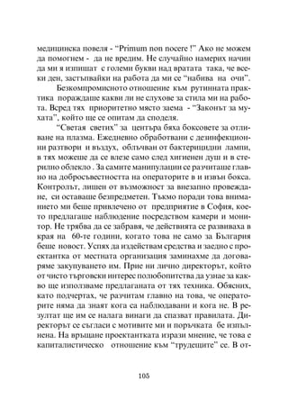 ìåäèöèíñêà ïîâåëÿ - “Primum non nocere !” Àêî íå ìîæåì
äà ïîìîãíåì - äà íå âðåäèì. Íå ñëó÷àéíî íàìåðèõ íà÷èí
äà ìè ÿ èçïèøàò ñ ãîëåìè áóêâè íàä âðàòàòà òàêà, ÷å âñå-
êè äåí, çàñòúïâàéêè íà ðàáîòà äà ìè ñå “íàáèâà íà î÷è”.
     Áåçêîìïðîìèñíîòî îòíîøåíèå êúì ðóòèííàòà ïðàê-
òèêà ïîðàæäàøå êàêâè ëè íå ñëóõîâå çà ñòèëà ìè íà ðàáî-
òà. Âñðåä òÿõ ïðèîðèòåòíî ìÿñòî çàåìà - “Çàêîíúò çà ìó-
õàòà”, êîéòî ùå ñå îïèòàì äà ñïîäåëÿ.
     “Ñâåòàÿ ñâåòèõ” çà öåíòúðà áÿõà áîêñîâåòå çà îòëè-
âàíå íà ïëàçìà. Åæåäíåâíî îáðàáîòâàíè ñ äåçèíôåêöèîí-
íè ðàçòâîðè è âúçäóõ, îáëú÷âàí îò áàêòåðèöèäíè ëàìïè,
â òÿõ ìîæåøå äà ñå âëåçå ñàìî ñëåä õèãèåíåí äóø è â ñòå-
ðèëíî îáëåêëî . Çà ñàìèòå ìàíèïóëàöèè ñå ðàç÷èòàøå ãëàâ-
íî íà äîáðîñúâåñòíîñòòà íà îïåðàòîðèòå â è èçâúí áîêñà.
Êîíòðîëúò, ëèøåí îò âúçìîæíîñò çà âíåçàïíî ïðîâåæäà-
íå, ñè îñòàâàøå áåçïðåäìåòåí. Òúêìî ïîðàäè òîâà âíèìà-
íèåòî ìè áåøå ïðèâëå÷åíî îò ïðåäïðèÿòèå â Ñîôèÿ, êîå-
òî ïðåäëàãàøå íàáëþäåíèå ïîñðåäñòâîì êàìåðè è ìîíè-
òîð. Íå òðÿáâà äà ñå çàáðàâÿ, ÷å äåéñòâèÿòà ñå ðàçâèâàõà â
êðàÿ íà 60-òå ãîäèíè, êîãàòî òîâà íå ñàìî çà Áúëãàðèÿ
áåøå íîâîñò. Óñïÿõ äà èçäåéñòâàì ñðåäñòâà è çàåäíî ñ ïðî-
åêòàíòêà îò ìåñòíàòà îðãàíèçàöèÿ çàìèíàõìå äà äîãîâà-
ðÿìå çàêóïóâàíåòî èì. Ïðèå íè ëè÷íî äèðåêòîðúò, êîéòî
îò ÷èñòî òúðãîâñêè èíòåðåñ ïîëþáîïèòñòâà äà óçíàå çà êàê-
âî ùå èçïîëçâàìå ïðåäëàãàíàòà îò òÿõ òåõíèêà. Îáÿñíèõ,
êàòî ïîä÷åðòàõ, ÷å ðàç÷èòàì ãëàâíî íà òîâà, ÷å îïåðàòî-
ðèòå íÿìà äà çíàÿò êîãà ñà íàáëþäàâàíè è êîãà íå. Â ðå-
çóëòàò ùå èì ñå íàëàãà âèíàãè äà ñïàçâàò ïðàâèëàòà. Äè-
ðåêòîðúò ñå ñúãëàñè ñ ìîòèâèòå ìè è ïîðú÷êàòà áå èçïúë-
íåíà. Íà âðúùàíå ïðîåêòàíòêàòà èçðàçè ìíåíèå, ÷å òîâà å
êàïèòàëèñòè÷åñêî îòíîøåíèå êúì “òðóäåùèòå” ñå. Â îò-


                           105
 