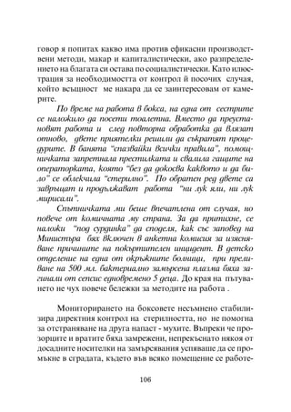 ãîâîð ÿ ïîïèòàõ êàêâî èìà ïðîòèâ åôèêàñíè ïðîèçâîäñò-
âåíè ìåòîäè, ìàêàð è êàïèòàëèñòè÷åñêè, àêî ðàçïðåäåëå-
íèåòî íà áëàãàòà ñè îñòàâà ïî ñîöèàëèñòè÷åñêè. Êàòî èëþñ-
òðàöèÿ çà íåîáõîäèìîñòòà îò êîíòðîë é ïîñî÷èõ ñëó÷àÿ,
êîéòî âñúùíîñò ìå íàêàðà äà ñå çàèíòåðåñîâàì îò êàìå-
ðèòå.
      Ïî âðåìå íà ðàáîòà â áîêñà, íà åäíà îò ñåñòðèòå
ñå íàëîæèëî äà ïîñåòè òîàëåòíà. Âìåñòî äà ïðåóñòà-
íîâÿò ðàáîòà è ñëåä ïîâòîðíà îáðàáîòêà äà âëÿçàò
îòíîâî, äâåòå ïðèÿòåëêè ðåøèëè äà ñúêðàòÿò ïðîöå-
äóðèòå. Â áàíÿòà “ñïàçâàéêè âñè÷êè ïðàâèëà”, ïîìîù-
íè÷êàòà çàïðåòíàëà ïðåñòèëêàòà è ñâàëèëà ãàùèòå íà
îïåðàòîðêàòà, êîÿòî “áåç äà äîêîñâà êàêâîòî è äà áè-
ëî” ñå îáëåê÷èëà “ñòåðèëíî”. Ïî îáðàòåí ðåä äâåòå ñà
çàâðúùàò è ïðîäúëæàâàò ðàáîòà “íè ëóê ÿëè, íè ëóê
ìèðèñàëè”.
      Ñïúòíè÷êàòà ìè áåøå âïå÷àòëåíà îò ñëó÷àÿ, íî
ïîâå÷å îò êîìè÷íàòà ìó ñòðàíà. Çà äà ïðèòèõíå, ñå
íàëîæè “ïîä ñóðäèíêà” äà ñïîäåëÿ, êàê ñúñ çàïîâåä íà
Ìèíèñòúðà áÿõ âêëþ÷åí â àíêåòíà êîìèñèÿ çà èçÿñíÿ-
âàíå ïðè÷èíèòå íà ïîêúðòèòåëåí èíöèäåíò. Â äåòñêî
îòäåëåíèå íà åäíà îò îêðúæíèòå áîëíèöè, ïðè ïðåëè-
âàíå íà 500 ìë. áàêòåðèàëíî çàìúðñåíà ïëàçìà áÿõà çà-
ãèíàëè îò ñåïñèñ åäíîâðåìåíî 5 äåöà. Äî êðàÿ íà ïúòóâà-
íåòî íå ÷óõ ïîâå÷å áåëåæêè çà ìåòîäèòå íà ðàáîòà .

     Ìîíèòîðèðàíåòî íà áîêñîâåòå íåñúìíåíî ñòàáèëè-
çèðà äèðåêòíèÿ êîíòðîë íà ñòåðèëíîñòòà, íî íå ïîìîãíà
çà îòñòðàíÿâàíå íà äðóãà íàïàñò - ìóõèòå. Âúïðåêè ÷å ïðî-
çîðöèòå è âðàòèòå áÿõà çàìðåæåíè, íåïðåêúñíàòî íÿêîÿ îò
äîñàäíèòå íîñèòåëêè íà çàìúðñÿâàíèÿ óñïÿâàøå äà ñå ïðî-
ìúêíå â ñãðàäàòà, êúäåòî âúâ âñÿêî ïîìåùåíèå ñå ðàáîòå-

                          106
 