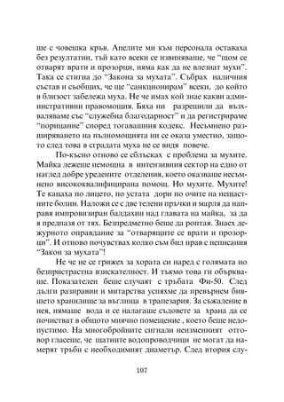 øå ñ ÷îâåøêà êðúâ. Àïåëèòå ìè êúì ïåðñîíàëà îñòàâàõà
áåç ðåçóëòàòíè, òúé êàòî âñåêè ñå èçâèíÿâàøå, ÷å “ùîì ñå
îòâàðÿò âðàòè è ïðîçîðöè, íÿìà êàê äà íå âëåçíàò ìóõè”.
Òàêà ñå ñòèãíà äî “Çàêîíà çà ìóõàòà”. Ñúáðàõ íàëè÷íèÿ
ñúñòàâ è ñúîáùèõ, ÷å ùå “ñàíêöèîíèðàì” âñåêè, äî êîéòî
â áëèçîñò çàáåëåæà ìóõà. Íå ÷å èìàõ êîé çíàå êàêâè àäìè-
íèñòðàòèâíè ïðàâîìîùèÿ. Áÿõà íè ðàçðåøèëè äà âúçõ-
âàëÿâàìå ñúñ “ñëóæåáíà áëàãîäàðíîñò” è äà ðåãèñòðèðàìå
“ïîðèöàíèå” ñïîðåä òîãàâàøíèÿ êîäåêñ. Íåñúìíåíî ðàç-
øèðÿâàíåòî íà ïúëíîìîùèÿòà íè ñå îêàçà óìåñòíî, çàùî-
òî ñëåä òîâà â ñãðàäàòà ìóõà íå ñå âèäÿ ïîâå÷å.
      Ïî-êúñíî îòíîâî ñå ñáëúñêàõ ñ ïðîáëåìà çà ìóõèòå.
Ìàéêà ëåæåøå íåìîùíà â èíòåíçèâíèÿ ñåêòîð íà åäíî îò
íàãëåä äîáðå óðåäåíèòå îòäåëåíèÿ, êîåòî îêàçâàøå íåñúì-
íåíî âèñîêîêâàëèôèöèðàíà ïîìîù. Íî ìóõèòå. Ìóõèòå!
Òå êàöàõà ïî ëèöåòî, ïî óñòàòà äîðè ïî î÷èòå íà íåùàñò-
íèòå áîëíè. Íàëîæè ñå ñ äâå òåëåíè ïðú÷êè è ìàðëÿ äà íàï-
ðàâÿ èìïðîâèçèðàí áàëäàõèí íàä ãëàâàòà íà ìàéêà, çà äà
ÿ ïðåäïàçÿ îò òÿõ. Áåçïðåäìåòíî áåøå äà ðîïòàÿ. Çíàåõ äå-
æóðíîòî îïðàâäàíèå çà “îòâàðÿùèòå ñå âðàòè è ïðîçîð-
öè”. È îòíîâî ïî÷óâñòâàõ êîëêî ñúì áèë ïðàâ ñ íåïèñàíèÿ
“Çàêîí çà ìóõàòà”!
      Íå ÷å íå ñå ãðèæåõ çà õîðàòà ñè íàðåä ñ ãîëÿìàòà íî
áåçïðèñòðàñòíà âçèñêàòåëíîñò. È òúêìî òîâà ãè îáúðêâà-
øå. Ïîêàçàòåëåí áåøå ñëó÷àÿò ñ òðúáàòà Ôè-50. Ñëåä
äúëãè ðàçïðàâèè è ìèòàðñòâà óñïÿõìå äà ïðåâúðíåì áèâ-
øåòî õðàíèëèùå çà âúãëèùà â òðàïåçàðèÿ. Çà ñúæàëåíèå â
íåÿ, íÿìàøå âîäà è ñå íàëàãàøå ñúäîâåòå çà õðàíà äà ñå
ïî÷èñòâàò â îáùîòî ìèÿ÷íî ïîìåùåíèå , êîåòî áåøå íåäî-
ïóñòèìî. Íà ìíîãîáðîéíèòå ñèãíàëè íåèçìåííèÿò îòãî-
âîð ãëàñåøå, ÷å ùàòíèòå âîäîïðîâîä÷èöè íå ìîãàò äà íà-
ìåðÿò òðúáè ñ íåîáõîäèìèÿò äèàìåòúð. Ñëåä âòîðèÿ ñëó-

                          107
 