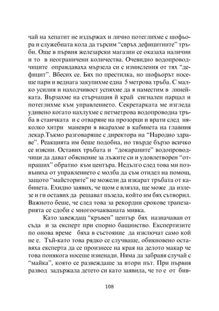 ÷àé íà õåïàòèò íå èçäúðæàõ è ëè÷íî ïîòåãëèõìå ñ øîôüî-
ðà è ñëóæåáíàòà êîëà äà òúðñèì “ñâðúõ äåôèöèòíèòå” òðú-
áè. Îùå â ïúðâèÿ æåëåçàðñêè ìàãàçèí ñå îêàçàõà íàëè÷íè
è òî â íåîãðàíè÷åíè êîëè÷åñòâà. Î÷åâèäíî âîäîïðîâîä-
÷èöèòå îïðàâäàâàõà ìúðçåëà ñè ñ èçìèñëåíèÿ îò òÿõ “äå-
ôèöèò”. Âáåñèõ ñå. Áÿõ ïî ïðåñòèëêà, íî øîôüîðúò íîñå-
øå ïàðè è âåäíàãà çàêóïèõìå åäíà 5 ìåòðîâà òðúáà. Ñ ìàë-
êî óñèëèÿ è íàõîä÷èâîñò óñïÿõìå äà ÿ íàìåñòèì â ëèíåé-
êàòà. Âúðçàõìå íà ñòúð÷àùèÿ é êðàé ñèãíàëåí ïàðöàë è
ïîòåãëèõìå êúì óïðàâëåíèåòî. Ñåêðåòàðêàòà ìå èçãëåäà
óäèâåíî êîãàòî íàõëóõìå ñ ïåòìåòðîâà âîäîïðîâîäíà òðú-
áà â ñòàè÷êàòà è ñ îòâàðÿíå íà ïðîçîðöè è âðàòè ñëåä íÿ-
êîëêî õèòðè ìàíåâðè ÿ âêàðàõìå â êàáèíåòà íà ãëàâíèÿ
ëåêàð.Òúêìî ðàçãîâàðÿøå ñ äèðåêòîðà íà “Íàðîäíî çäðà-
âå”. Ðåàêöèÿòà èì áåøå ïîäîáíà, íî òâúðäå áúðçî âñè÷êî
ñå èçÿñíè. Îñòàâèõ òðúáàòà è “äîêàðàíèòå” âîäîïðîâîä-
÷èöè äà äàâàò îáÿñíåíèå çà ëúæèòå ñè è óäîâëåòâîðåí “îò-
ïðàøèõ” îáðàòíî êúì öåíòúðà. Íåäúëãî ñëåä òîâà ìè ïîç-
âúíèõà îò óïðàâëåíèåòî ñ ìîëáà äà ñúì îòèäåë íà ïîìîù,
çàùîòî “ìàéñòîðèòå” íå ìîæåëè äà èçêàðàò òðúáàòà îò êà-
áèíåòà. Åõèäíî çàÿâèõ, ÷å ùîì å âëÿçëà, ùå ìîæå äà èçëå-
çå è ãè îñòàâèõ äà ðåøàâàò ïúçåëà, êîéòî èì áÿõ ñúòâîðèë.
Âàæíîòî áåøå, ÷å ñëåä òîâà çà ðåêîðäíè ñðîêîâå òðàïåçà-
ðèÿòà ñå ñäîáè ñ ìíîãîî÷àêâàíàòà ìèâêà.
      Êàòî çàâåæäàù “êðúâåí” öåíòúð áÿõ íàçíà÷àâàí îò
ñúäà è çà åêñïåðò ïðè ñïîðíî áàùèíñòâî. Åêñïåðòèçèòå
ïî îíîâà âðåìå áÿõà â ñúñòîÿíèå äà èçêëþ÷àò ñàìî êîé
íå å. Òúé-êàòî òîâà ðÿäêî ñå ñëó÷âàøå, îáèêíîâåíî îñòà-
âÿõà åêñïåðòà äà ñå ïðîèçíåñå íà êðàÿ íà äåëîòî ìàêàð ÷å
òîâà ïîíÿêîãà íîñåøå èçíåíàäè. Íÿìà äà çàáðàâÿ ñëó÷àé ñ
“ìàéêà”, êîÿòî ñå ðàçâåæäàøå çà âòîðè ïúò. Ïðè ïúðâèÿ
ðàçâîä çàäúðæàëà äåòåòî ñè êàòî çàÿâèëà, ÷å òî å îò áèâ-

                          108
 