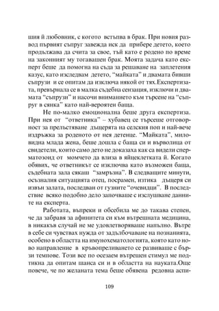 øèÿ é ëþáîâíèê, ñ êîãîòî âñòúïâà â áðàê. Ïðè íîâèÿ ðàç-
âîä ïúðâèÿò ñúïðóã çàâåæäà èñê äà ïðèáåðå äåòåòî, êîåòî
ïðîäúëæàâà äà ñ÷èòà çà ñâîå, òúé êàòî å ðîäåíî ïî âðåìå
íà çàêîííèÿò ìó òîãàâàøåí áðàê. Ìîÿòà çàäà÷à êàòî åêñ-
ïåðò áåøå äà ïîìîãíà íà ñúäà çà ðåøàâàíå íà çàïëåòåíèÿ
êàçóñ, êàòî èçñëåäâàì äåòåòî, “ìàéêàòà” è äâàìàòà áèâøè
ñúïðóçè è ñå îïèòàì äà èçêëþ÷à íÿêîé îò òÿõ.Åêñïåðòèçà-
òà, ïðåâúðíàëà ñå â ìàëêà ñúäåáíà ñåíçàöèÿ, èçêëþ÷è è äâà-
ìàòà “ñúïðóçè” è íàñî÷è âíèìàíèåòî êúì òúðñåíå íà “ñúï-
ðóã â ñÿíêà” êàòî íàé-âåðîÿòåí áàùà.
      Íå ïî-ìàëêî åìîöèîíàëíà áåøå äðóãà åêñïåðòèçà.
Ïðè íåÿ îò “îòâåòíèêà” – õóáàâåö ñå òúðñåøå îòãîâîð-
íîñò çà ïðåëúñòÿâàíå äúùåðÿòà íà ñåëñêèÿ ïîï è íàé-âå÷å
èçäðúæêà çà ðîäåíîòî îò íåÿ äåòåíöå. “Ìàéêàòà”, ìèëî-
âèäíà ìëàäà æåíà, áåøå äîøëà ñ áàùà ñè è âúðâîëèöà îò
ñâèäåòåëè, êîèòî ñàìî äåòî íå äîêàçàõà êàê ñà âèäåëè ñïåð-
ìàòîçîèä îò ìîì÷åòî äà âëèçà â ÿéöåêëåòêàòà é. Êîãàòî
îáÿâèõ, ÷å îòâåòíèêúò ñå èçêëþ÷âà êàòî âúçìîæåí áàùà,
ñúäåáíàòà çàëà ñÿêàø “çàìðúçíà”. Â ñëåäâàùèòå ìèíóòè,
îñúçíàëèÿ ñèòóàöèÿòà îòåö, ïîñðàìåí, èçòèêà äúùåðÿ ñè
èçâúí çàëàòà, ïîñëåäâàí îò ãóçíèòå “î÷åâèäöè”. Â ïîñëåä-
ñòâèå âñÿêî ïîäîáíî äåëî çàïî÷âàøå ñ èçñëóøâàíå äàííè-
òå íà åêñïåðòà.
      Ðàáîòàòà, âúïðåêè è îáñåáèëà ìå äî òàêàâà ñòåïåí,
÷å äà çàáðàâÿ çà àôèíèòåòà ñè êúì âúòðåøíàòà ìåäèöèíà,
â íèêàêúâ ñëó÷àé íå ìå óäîâëåòâîðÿâàøå íàïúëíî. Âúòðå
â ñåáå ñè ÷óâñòâàõ íóæäà îò çàäúëáî÷àâàíå íà ïîçíàíèÿòà,
îñîáåíî â îáëàñòòà íà èìóíîõåìàòîëîãèÿòà, êîÿòî êàòî íî-
âî íàïðàâëåíèå â êðúâîïðåëèâàíåòî ñå ðàçâèâàøå ñ áúð-
çè òåìïîâå. Òîçè âñå ïî îñåçàåì âúòðåøåí ñòèìóë ìå ïîä-
òèêíà äà îïèòàì øàíñà ñè è â îáëàñòòà íà íàóêàòà.Îùå
ïîâå÷å, ÷å ïî æåëàíàòà òåìà áåøå îáÿâåíà ðåäîâíà àñïè-

                           109
 