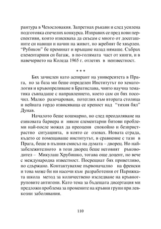 ðàíòóðà â ×åõîñëîâàêèÿ. Çàïðåòíàõ ðúêàâè è ñëåä óñèëåíà
ïîäãîòîâêà ñïå÷åëèõ êîíêóðñà. Èçïðàâèõ ñå ïðåä íîâè ïåð-
ñïåêòèâè, êîèòî èçèñêâàõà äà ñêúñàì ñ ìíîãî îò äîñåãàø-
íèòå ñè íàâèöè è íà÷èí íà æèâîò, íî æðåáèÿò áå õâúðëåí.
“Ðóáèêîí” áå ïðåìèíàò è âðúùàíå íàçàä íÿìàøå. Ñúáðàõ
åëåìåíòàðíèÿ ñè áàãàæ, â ïî-ãîëÿìàòà ÷àñò îò êíèãè, è â
íàâå÷åðèåòî íà Êîëåäà 1965 ã. îòëåòÿõ â íåèçâåñòíîñò.

                         ***
     Áÿõ çà÷èñëåí êàòî àñïèðàíò íà óíèâåðñèòåòà â Ïðà-
ãà, íî çà áàçà ìè áåøå îïðåäåëåí Èíñòèòóòúò ïî õåìàòî-
ëîãèÿ è êðúâîïðåëèâàíå â Áðàòèñëàâà, ÷èÿòî íàó÷íà òåìà-
òèêà ñúâïàäàøå ñ íàïðàâëåíèåòî, êîåòî ñàì ñè áÿõ ïîñî-
÷èë. Ìàëêî ðàçî÷àðîâàí, ïîòåãëèõ êúì âòîðàòà ñòîëèöà
è íåéíàòà ãîðäî èçâèñÿâàùà ñå êðåïîñò íàä “òèõèÿ áÿë”
Äóíàâ.
     Íà÷àëîòî áåøå êîøìàðíî, íî ñëåä ïðåîäîëÿâàíå íà
åçèêîâàòà áàðèåðà è íÿêîè åëåìåíòàðíè áèòîâè ïðîáëå-
ìè íàé-ïîñëå ìîæàõ äà ïðåîöåíÿ ñïîêîéíî è áåçïðèñò-
ðàñòíî ñèòóàöèÿòà, â êîÿòî ñå îçîâàõ. Íîâàòà ñãðàäà,
êúäåòî ñå ïîìåùàâàøå èíñòèòóòúò, â ñðàâíåíèå ñ òàçè â
Ïðàãà, áåøå â ïúëíèÿ ñìèñúë íà äóìàòà – äâîðåö. Íî íàé-
çàáåëåæèòåëíîòî â òîçè äâîðåö áåøå íåãîâèÿò ðúêîâî-
äèòåë – Ìèêóëàø Õðóáèøêî, òîãàâà îùå äîöåíò, íî âå÷å
ñ ìåæäóíàðîäíà èçâåñòíîñò. Ïîñðåùíàò áÿõ ïðèâåòëèâî,
íî ñäúðæàíî. Êîíòàêòóâàõìå ïúðâîíà÷àëíî íà ôðåíñêè
è òîâà ìîæå áè íè íàñî÷è êúì ðàçðàáîòåíèÿ îò Ïàðèæêà-
òà øêîëà ìåòîä çà êîëè÷åñòâåíî èçñëåäâàíå íà êðúâíîã-
ðóïîâèòå àíòèãåíè. Êàòî òåìà çà áúäåùàòà äèñåðòàöèÿ ìè
ïðåäëîæè ïðîáëåìà çà ïðîìåíèòå íà êðúâíè ãðóïè ïðè ëåâ-
êîçíè çàáîëÿâàíèÿ.


                          110
 