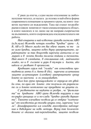 Ñ ðèñê äà îòåã÷à, ñ åäíî ìàëêî îòêëîíåíèå çà ëþáîç-
íàòåëíèÿ ÷èòàòåë, ñå íàëàãà äà èçëîæà â íàé-ñáèòà ôîðìà
ñúâðåìåííàòà êîíöåïöèÿ çà êðúâíèòå ãðóïè, íà êîÿòî ïîñ-
âåòèõ íàó÷íèòå ñè âúæäåëåíèÿ. Òàêà ùå ñòàíàò ïî-ðàçáè-
ðàåìè è íÿêîè ïîíÿòèÿ îò òÿñíî ñïåöèàëèçèðàíàòà îáëàñò,
â êîÿòî íàâëÿçîõ è ïî ëåñíî ùå âè íàïðàâÿ ñúïðè÷àñòíè
íà âúëíåíèÿòà, êîèòî ñúïðîâîæäàõà èçñëåäîâàòåëñêàòà ìè
ðàáîòà.
      Íàé-ñòàðàòà è íàé-èçâåñòíà ãðóïîâà ñèñòåìà ÀÂÎ
(à,áå,íóëà) âêëþ÷âà ÷åòèðè îñíîâíè “êðúâíè” ãðóïè - À,
Â, ÀÂ è Î. Ìíîãî ìàëêî îò âàñ îáà÷å çíàÿò, ÷å òå ñà
íå ñàìî êðúâíè, çàùîòî îñâåí âúðõó åðèòðîöèòèòå, õà-
ðàêòåðíèòå çà òÿõ âåùåñòâà íàðå÷åíè àíòèãåíè ñå íà-
ìèðàò è â ïî÷òè âñè÷êè òåëåñíè òúêàíè è òå÷íîñòè.
Íàé-ìíîãî â ñëþíêàòà, â ñòîìàøíèÿ ñîê, ìàé÷èíîòî
ìëÿêî, íî è â ñúëçèòå è äîðè â òóìîðè è êèñòè, àêî
íÿêîãà ñå ðàçâèÿò â îðãàíèçìà.
      Êðúâíèÿò ñåðóì ïúê “ãúìæè” îò åñòåñòâåíè ïðî-
òèâîòåëà àíòè-À è Àíòè-Â (áå), íàðå÷åíè àãëóòèíèíè
çàùîòî àãëóòèíèðàò (ñëåïâàò) åðèòðîöèòèòå ñðåùó
êîèòî ñà íàñî÷åíè è ãè óíèùîæàâàò.
      Êúì êîÿ ãðóïà ïðèíàäëåæèòå ñå îïðåäåëÿ îò äâîé-
êè ãåíè, ïî åäèí îò êîèòî ñòå ïîëó÷èëè îò ðîäèòåëè-
òå ñè è êîèòî íåîòìåííî ùå ïðåäàâàòå íà äåöàòà ñè.
      Ñ ðàçâèòèåòî íà íàóêàòà ñå ðàçáðà , ÷å “ôàìèëèÿ-
òà” íà êðúâíèòå ÀÂÎ ãðóïè âêëþ÷âà ïîäãðóïè è îùå
ïî-ðÿäêî ñðåùàùè ñå è ïî-ñëàáè “êðúâíî ãðóïîâè âàðèàí-
òè”. Òÿõíîòî èçó÷àâàíå ïîçâîëè äà ñå îòêðèå “ïëåòåíè-
öà” îò íåèçâåñòíè äî òîãàâà ñðîäíè ãåíè, íàðå÷åíè “àëå-
ëè”. Äåøèôðèðàíåòî èì èçèñêâà ìíîãîáðîéíè íàáëþäå-
íèÿ è âúâåæäàíå íà íîâè ìåòîäè. Âñðåä òÿõ êîëè÷åñò-
âåíèòå ñå îêàçàõà íàé-ïåðñïåêòèâíè, çàùîòî ïîçâîëÿ-

                          111
 