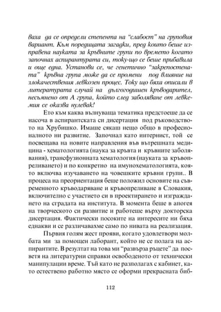 âàõà äà ñå îïðåäåëè ñòåïåíòà íà “ñëàáîñò” íà ãðóïîâèÿ
âàðèàíò. Êúì ïîðåäèöàòà çàãàäêè, ïðåä êîèòî áåøå èç-
ïðàâåíà íàóêàòà çà êðúâíèòå ãðóïè ïî âðåìåòî êîãàòî
çàïî÷íàõ àñïèðàíòóðàòà ñè, òîêó-ùî ñå áåøå ïðèáàâèëà
è îùå åäíà. Óñòàíîâè ñå, ÷å ãåíåòè÷íî “çàêðåïîñòåíà-
òà” êðúâíà ãðóïà ìîæå äà ñå ïðîìåíè ïîä âëèÿíèå íà
çëîêà÷åñòâåíèÿ ëåâêîçåí ïðîöåñ. Òîêó ùî áÿõà îïèñàëè â
ëèòåðàòóðàòà ñëó÷àé íà äúëãîãîäèøåí êðúâîäàðèòåë,
íåñúìíåíî îò À ãðóïà, êîéòî ñëåä çàáîëÿâàíå îò ëåâêå-
ìèÿ ñå îêàçâà íóëåâàê!
     Åòî êúì êàêâà âúëíóâàùà òåìàòèêà ïðåäñòîåøå äà ñå
íàñî÷à â àñïèðàíòñêàòà ñè äèñåðòàöèÿ ïîä ðúêîâîäñòâî-
òî íà Õðóáèøêî. Èìàøå ñÿêàø íåùî îáùî â ïðîôåñèî-
íàëíîòî íè ðàçâèòèå. Çàïî÷íàë êàòî èíòåðíèñò, òîé ñå
ïîñâåùàâà íà íîâèòå íàïðàâëåíèÿ âúâ âúòðåøíàòà ìåäè-
öèíà - õåìàòîëîãèÿòà (íàóêà çà êðúâòà è êðúâíèòå çàáîëÿ-
âàíèÿ), òðàíñôóçèîííàòà õåìàòîëîãèÿ (íàóêàòà çà êðúâîï-
ðåëèâàíåòî) è ïî êîíêðåòíî íà èìóíîõåìàòîëîãèÿòà, êîÿ-
òî âêëþ÷âà èçó÷àâàíåòî íà ÷îâåøêèòå êðúâíè ãðóïè.. Â
ïðîöåñà íà ïðåîðèåíòàöèÿ áåøå ïîëîæèë îñíîâèòå íà ñúâ-
ðåìåííîòî êðúâîäàðÿâàíå è êðúâîïðåëèâàíå â Ñëîâàêèÿ,
âêëþ÷èòåëíî ñ ó÷àñòèåòî ñè â ïðîåêòèðàíåòî è èçãðàæäà-
íåòî íà ñãðàäàòà íà èíñòèòóòà. Â ìîìåíòà áåøå â àïîãåÿ
íà òâîð÷åñêîòî ñè ðàçâèòèå è ðàáîòåøå âúðõó äîêòîðñêà
äèñåðòàöèÿ. Ôàêòè÷åñêè ïîñîêèòå íà èíòåðåñèòå íè áÿõà
åäíàêâè è ñå ðàçëè÷àâàõìå ñàìî ïî íèâàòà íà ðåàëèçàöèÿ.
     Ïúðâèÿ ãîëÿì æåñò ïðîÿâè, êîãàòî óäîâëåòâîðè ìîë-
áàòà ìè çà ïîìîùåí ëàáîðàíò, êîéòî íå ñå ïîëàãà íà àñ-
ïèðàíòèòå. Â ðåçóëòàò íà òîâà ìè “ðàçâúðçà ðúöåòå” äà ïîñ-
âåòÿ íà ëèòåðàòóðíè ñïðàâêè îñâîáîäåíîòî îò òåõíè÷åñêè
ìàíèïóëàöèè âðåìå. Òúé êàòî íå ðàçïîëàãàõ ñ êàáèíåò, êà-
òî åñòåñòâåíî ðàáîòíî ìÿñòî ñå îôîðìè ïðåêðàñíàòà áèá-

                           112
 