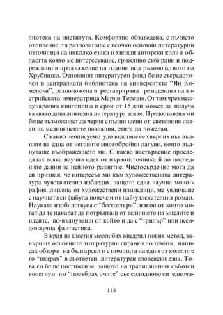 ëèîòåêà íà èíñòèòóòà. Êîìôîðòíî îáçàâåäåíà, ñ ëú÷èñòî
îòîïëåíèå, òÿ ðàçïîëàãàøå ñ âñè÷êè îñíîâíè ëèòåðàòóðíè
èçòî÷íèöè íà íÿêîëêî åçèêà è õèëÿäè àâòîðñêè êîëè â îá-
ëàñòòà êîÿòî ìå èíòåðåñóâàøå, ãðèæëèâî ñúáèðàíè è ïîä-
ðåæäàíè â ïðîäúëæåíèå íà ãîäèíè ïîä ðúêîâîäñòâîòî íà
Õðóáèøêî. Îñíîâíèÿò ëèòåðàòóðåí ôîíä áåøå ñúñðåäîòî-
÷åí â öåíòðàëíàòà áèáëèîòåêà íà óíèâåðñèòåòà “ßí Êî-
ìåíñêè”, ðàçïîëîæåíà â ðåñòàâðèðàíà ðåçèäåíöèÿ íà àâ-
ñòðèéñêàòà èìïåðàòðèöà Ìàðèÿ-Òåðåçèÿ. Îò òàì ÷ðåç ìåæ-
äóíàðîäíà êíèãîïîùà â ñðîê îò 15 äíè ìîæåõ äà ïîëó÷à
êàêâàòî äîïúëíèòåëíà ëèòåðàòóðà çàÿâÿ. Ïðåäîñòàâåíà ìè
áåøå âúçìîæíîñò äà ÷åðïÿ ñ ïúëíè øåïè îò ñâåòîâíèÿ îêå-
àí íà ìåäèöèíñêèòå ïîçíàíèÿ, ñòèãà äà ïîæåëàÿ.
     Ñ êàêâî íåîïèñóåìî óäîâîëñòâèå ñå õâúðëèõ âúâ âúë-
íèòå íà åäíà îò íåãîâèòå ìíîãîáðîéíè ëàãóíè, êîÿòî âúë-
íóâàøå âúîáðàæåíèåòî ìè. Ñ êàêâî íàñòúðâåíèå ïðîñëå-
äÿâàõ âñÿêà íàó÷íà èäåÿ îò ïúðâîèçòî÷íèêà é äî ïîñëåä-
íèòå äàííè çà íåéíîòî ðàçâèòèå. ×èñòîñúðäå÷íî ìîãà äà
ñè ïðèçíàÿ, ÷å èíòåðåñúò ìè êúì õóäîæåñòâåíàòà ëèòåðà-
òóðà ÷óâñòâèòåëíî èçáëåäíÿ, çàùîòî åäíà íàó÷íà ìîíîã-
ðàôèÿ, ëèøåíà îò õóäîæåñòâåíè èçìèñëèöè, ìå óâëè÷àøå
ñ íàó÷íàòà ñè ôàáóëà ïîâå÷å è îò íàé-óâëåêàòåëíèÿ ðîìàí.
Íàóêàòà èçîáèëñòâóâà ñ “áåñòñåëúðè”, íÿêîè îò êîèòî ìî-
ãàò äà òå íàêàðàò äà ïîòðúïâàø îò âåëè÷èåòî íà ìèñëèòå è
èäåèòå, ïî-âúëíóâàùè îò êîéòî è äà å “òðèëúð” èëè ïñåâ-
äîíàó÷íà ôàíòàñòèêà.
     Â êðàÿ íà øåñòèÿ ìåñåö áÿõ âíåäðèë íîâèÿ ìåòîä, çà-
âúðøèõ îñíîâíèòå ëèòåðàòóðíè ñïðàâêè ïî òåìàòà, íàïè-
ñàõ îáçîðà íà áúëãàðñêè è ñ ïîìîùòà íà åäèí îò êîëåãèòå
ãî “âêàðàõ” â ñúîòâåòåí ëèòåðàòóðåí ñëîâåíñêè åçèê. Òî-
âà ñè áåøå ïîñòèæåíèå, çàùîòî íà òðàäèöèîííèÿ ñúáîòåí
êîëåãèóì èì “ïîñúáðàõ î÷èòå” ñúñ ñîëèäíîòî ñè åäíî÷à-

                          113
 