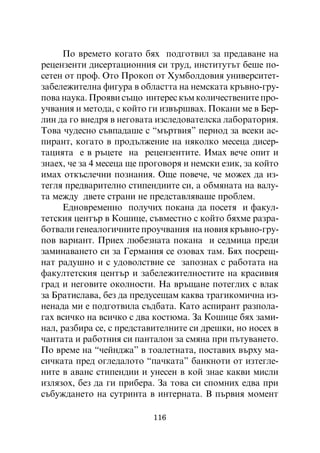 Ïî âðåìåòî êîãàòî áÿõ ïîäãîòâèë çà ïðåäàâàíå íà
ðåöåíçåíòè äèñåðòàöèîííèÿ ñè òðóä, èíñòèòóòúò áåøå ïî-
ñåòåí îò ïðîô. Îòî Ïðîêîï îò Õóìáîëäîâèÿ óíèâåðñèòåò-
çàáåëåæèòåëíà ôèãóðà â îáëàñòòà íà íåìñêàòà êðúâíî-ãðó-
ïîâà íàóêà. Ïðîÿâè ñúùî èíòåðåñ êúì êîëè÷åñòâåíèòå ïðî-
ó÷âàíèÿ è ìåòîäà, ñ êîéòî ãè èçâúðøâàõ. Ïîêàíè ìå â Áåð-
ëèí äà ãî âíåäðÿ â íåãîâàòà èçñëåäîâàòåëñêà ëàáîðàòîðèÿ.
Òîâà ÷óäåñíî ñúâïàäàøå ñ “ìúðòâèÿ” ïåðèîä çà âñåêè àñ-
ïèðàíò, êîãàòî â ïðîäúëæåíèå íà íÿêîëêî ìåñåöà äèñåð-
òàöèÿòà å â ðúöåòå íà ðåöåíçåíòèòå. Èìàõ âå÷å îïèò è
çíàåõ, ÷å çà 4 ìåñåöà ùå ïðîãîâîðÿ è íåìñêè åçèê, çà êîéòî
èìàõ îòêúñëå÷íè ïîçíàíèÿ. Îùå ïîâå÷å, ÷å ìîæåõ äà èç-
òåãëÿ ïðåäâàðèòåëíî ñòèïåíäèèòå ñè, à îáìÿíàòà íà âàëó-
òà ìåæäó äâåòå ñòðàíè íå ïðåäñòàâëÿâàøå ïðîáëåì.
     Åäíîâðåìåííî ïîëó÷èõ ïîêàíà äà ïîñåòÿ è ôàêóë-
òåòñêèÿ öåíòúð â Êîøèöå, ñúâìåñòíî ñ êîéòî áÿõìå ðàçðà-
áîòâàëè ãåíåàëîãè÷íèòå ïðîó÷âàíèÿ íà íîâèÿ êðúâíî-ãðó-
ïîâ âàðèàíò. Ïðèåõ ëþáåçíàòà ïîêàíà è ñåäìèöà ïðåäè
çàìèíàâàíåòî ñè çà Ãåðìàíèÿ ñå îçîâàõ òàì. Áÿõ ïîñðåù-
íàò ðàäóøíî è ñ óäîâîëñòâèå ñå çàïîçíàõ ñ ðàáîòàòà íà
ôàêóëòåòñêèÿ öåíòúð è çàáåëåæèòåëíîñòèòå íà êðàñèâèÿ
ãðàä è íåãîâèòå îêîëíîñòè. Íà âðúùàíå ïîòåãëèõ ñ âëàê
çà Áðàòèñëàâà, áåç äà ïðåäóñåùàì êàêâà òðàãèêîìè÷íà èç-
íåíàäà ìè å ïîäãîòâèëà ñúäáàòà. Êàòî àñïèðàíò ðàçïîëà-
ãàõ âñè÷êî íà âñè÷êî ñ äâà êîñòþìà. Çà Êîøèöå áÿõ çàìè-
íàë, ðàçáèðà ñå, ñ ïðåäñòàâèòåëíèòå ñè äðåøêè, íî íîñåõ â
÷àíòàòà è ðàáîòíèÿ ñè ïàíòàëîí çà ñìÿíà ïðè ïúòóâàíåòî.
Ïî âðåìå íà “÷åéíäæà” â òîàëåòíàòà, ïîñòàâèõ âúðõó ìà-
ñè÷êàòà ïðåä îãëåäàëîòî “ïà÷êàòà” áàíêíîòè îò èçòåãëå-
íèòå â àâàíñ ñòèïåíäèè è óíåñåí â êîé çíàå êàêâè ìèñëè
èçëÿçîõ, áåç äà ãè ïðèáåðà. Çà òîâà ñè ñïîìíèõ åäâà ïðè
ñúáóæäàíåòî íà ñóòðèíòà â èíòåðíàòà. Â ïúðâèÿ ìîìåíò

                           116
 