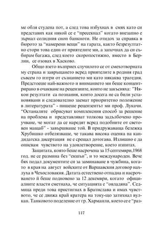 ìå îáëÿ ñòóäåíà ïîò, à ñëåä òîâà èçáóõíàõ â ñìÿõ êàòî ñè
ïðåäñòàâèõ êàê íÿêîé ñå å “ïðåñåêíàë” êîãàòî âíåçàïíî å
çúðíàë ñîëèäíèÿ ñíîï áàíêíîòè. Íå îòèäîõ çà ñïðàâêà â
áþðîòî çà “íàìåðåíè âåùè” íà ãàðàòà, êàêòî áåçðåçóëòàò-
íî ñòîðè òîâà åäèí îò ïðèÿòåëèòå ìè, à çàïî÷íàõ äà ñè ñú-
áèðàì áàãàæà, ñëåä êîåòî ñêîðîïîñòèæíî, âìåñòî â Áåð-
ëèí, ñå îçîâàõ â Õàñêîâî.
      Îáùî âçåòî âúçïðèåõ ñëó÷èëîòî ñå îò ñìåõîòâîðíàòà
ìó ñòðàíà è çàâðúùàíåòî âñðåä ïðèÿòåëèòå â ðîäíèÿ ãðàä
ñúâñåì ãî èçòðè îò ñúçíàíèåòî ìè êàòî íÿêàêâà òðàãåäèÿ.
Ïðåäñòîåøå íàé-âàæíîòî è âíèìàíèåòî ìè áåøå êîíöåíò-
ðèðàíî â î÷àêâàíå íà ðåöåíçèèòå, êîèòî íå çàêúñíÿõà: ”Íÿ-
êîè ðåçóëòàòè ñà ïîçíàíèÿ, êîèòî äîñåãà íå ñà áèëè óñòà-
íîâÿâàíè è ñëåäîâàòåëíî çàåìàò ïðèîðèòåòíî ïîëîæåíèå
â ëèòåðàòóðàòà” - ïèøåøå ðåöåíçåíòúò ìè ïðîô. Ëóêà÷è.
“Îñòàíàëèòå îáðèñóâàò êîìïëåêñíèÿ ñïîñîá çà ðåøåíèå
íà ïðîáëåìà è ïðåäñòàâëÿâàò òîëêîâà çàäúëáî÷åíî ïðî-
ó÷âàíå, ÷å ìîãàò äà ñå íàðåäÿò âñðåä ïîäîáíèòå îò ñâåòî-
âåí ìàùàá” - çàâúðøâàøå òîé. Â ïðèäðóæàâàùà áåëåæêà
Õðóáèøêî îòáåëÿçâàøå, ÷å òàêàâà âèñîêà îöåíêà íà êàí-
äèäàòñêà äèñåðòàöèÿ íå å ñðåùàë äîòîãàâà. Èçëèøíî å äà
îïèñâàì ÷óâñòâîòî íà óäîâëåòâîðåíèå, êîåòî èçïèòàõ.
      Çàùèòàòà, êîÿòî áåøå íàñðî÷åíà çà 15 ñåïòåìâðè,1968
ãîä. íå ñå ðàçìèíà áåç “åêøúí”, è òî ìåæäóíàðîäåí. Âå÷å
áÿõ ïîäàë äîêóìåíòèòå ñè çà çàìèíàâàíå â ÷óæáèíà, êîãà-
òî â êðàÿ íà àâãóñò âîéñêèòå îò Âàðøàâñêèÿ äîãîâîð íàõ-
ëóõà â ×åõîñëîâàêèÿ. Äàòàòà åñòåñòâåíî îòïàäíà è íàñðî÷-
âàíåòî é áåøå ïîäíîâåíî çà 12 äåêåìâðè, êîãàòî îôèöè-
àëíèòå âëàñòè ñìåòíàõà, ÷å ñèòóàöèÿòà å “îâëàäÿíà”. Ñåä-
ìèöà ïðåäè òîâà ïðèñòèãíàõ â Áðàòèñëàâà è èìàõ ÷óâñò-
âîòî, ÷å ñå äâèæà êðàé êðàòåðà íà òîêó-ùî çàòèõíàë âóë-
êàí. Òàíêîâîòî ïîäåëåíèå îò ãð. Õàðìàíëè, êîåòî ñå å “ðàç-

                           117
 