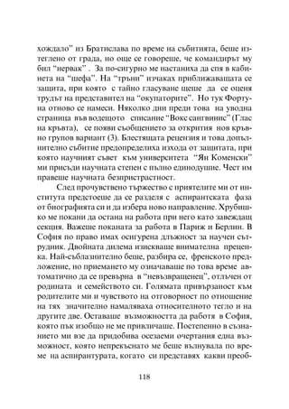 õîæäàëî” èç Áðàòèñëàâà ïî âðåìå íà ñúáèòèÿòà, áåøå èç-
òåãëåíî îò ãðàäà, íî îùå ñå ãîâîðåøå, ÷å êîìàíäèðúò ìó
áèë “íåðâàê” . Çà ïî-ñèãóðíî ìå íàñòàíèõà äà ñïÿ â êàáè-
íåòà íà “øåôà”. Íà “òðúíè” èç÷àêàõ ïðèáëèæàâàùàòà ñå
çàùèòà, ïðè êîÿòî ñ òàéíî ãëàñóâàíå ùåøå äà ñå îöåíÿ
òðóäúò íà ïðåäñòàâèòåë íà “îêóïàòîðèòå”. Íî òóê Ôîðòó-
íà îòíîâî ñå íàìåñè. Íÿêîëêî äíè ïðåäè òîâà íà óâîäíà
ñòðàíèöà âúâ âîäåùîòî ñïèñàíèå “Âîêñ ñàíãâèíèñ” (Ãëàñ
íà êðúâòà), ñå ïîÿâè ñúîáùåíèåòî çà îòêðèòèÿ íîâ êðúâ-
íî ãðóïîâ âàðèàíò (3). Áëåñòÿùàòà ðåöåíçèÿ è òîâà äîïúë-
íèòåëíî ñúáèòèå ïðåäîïðåäåëèõà èçõîäà îò çàùèòàòà, ïðè
êîÿòî íàó÷íèÿò ñúâåò êúì óíèâåðñèòåòà “ßí Êîìåíñêè”
ìè ïðèñúäè íàó÷íàòà ñòåïåí ñ ïúëíî åäèíîäóøèå. ×åñò èì
ïðàâåøå íàó÷íàòà áåçïðèñòðàñòíîñò.
     Ñëåä ïðî÷óâñòâåíî òúðæåñòâî ñ ïðèÿòåëèòå ìè îò èí-
ñòèòóòà ïðåäñòîåøå äà ñå ðàçäåëÿ ñ àñïèðàíòñêàòà ôàçà
îò áèîãðàôèÿòà ñè è äà èçáåðà íîâî íàïðàâëåíèå. Õðóáèø-
êî ìå ïîêàíè äà îñòàíà íà ðàáîòà ïðè íåãî êàòî çàâåæäàù
ñåêöèÿ. Âàæåøå ïîêàíàòà çà ðàáîòà â Ïàðèæ è Áåðëèí. Â
Ñîôèÿ ïî ïðàâî èìàõ îñèãóðåíà äëúæíîñò çà íàó÷åí ñúò-
ðóäíèê. Äâîéíàòà äèëåìà èçèñêâàøå âíèìàòåëíà ïðåöåí-
êà. Íàé-ñúáëàçíèòåëíî áåøå, ðàçáèðà ñå, ôðåíñêîòî ïðåä-
ëîæåíèå, íî ïðèåìàíåòî ìó îçíà÷àâàøå ïî òîâà âðåìå àâ-
òîìàòè÷íî äà ñå ïðåâúðíà â “íåâúçâðàùåíåö”, îòëú÷åí îò
ðîäèíàòà è ñåìåéñòâîòî ñè. Ãîëÿìàòà ïðèâúðçàíîñò êúì
ðîäèòåëèòå ìè è ÷óâñòâîòî íà îòãîâîðíîñò ïî îòíîøåíèå
íà òÿõ çíà÷èòåëíî íàìàëÿâàõà îòíîñèòåëíîòî òåãëî è íà
äðóãèòå äâå. Îñòàâàøå âúçìîæíîñòòà äà ðàáîòÿ â Ñîôèÿ,
êîÿòî ïúê èçîáùî íå ìå ïðèâëè÷àøå. Ïîñòåïåííî â ñúçíà-
íèåòî ìè âçå äà ïðèäîáèâà îñåçàåìè î÷åðòàíèÿ åäíà âúç-
ìîæíîñò, êîÿòî íåïðåêúñíàòî ìå áåøå âúëíóâàëà ïî âðå-
ìå íà àñïèðàíòóðàòà, êîãàòî ñè ïðåäñòàâÿõ êàêâè ïðåîá-

                          118
 