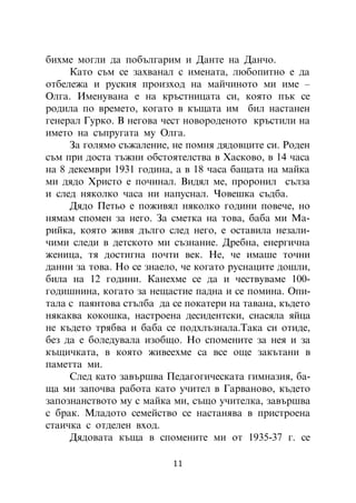 áèõìå ìîãëè äà ïîáúëãàðèì è Äàíòå íà Äàí÷î.
     Êàòî ñúì ñå çàõâàíàë ñ èìåíàòà, ëþáîïèòíî å äà
îòáåëåæà è ðóñêèÿ ïðîèçõîä íà ìàé÷èíîòî ìè èìå –
Îëãà. Èìåíóâàíà å íà êðúñòíèöàòà ñè, êîÿòî ïúê ñå
ðîäèëà ïî âðåìåòî, êîãàòî â êúùàòà èì áèë íàñòàíåí
ãåíåðàë Ãóðêî. Â íåãîâà ÷åñò íîâîðîäåíîòî êðúñòèëè íà
èìåòî íà ñúïðóãàòà ìó Îëãà.
     Çà ãîëÿìî ñúæàëåíèå, íå ïîìíÿ äÿäîâöèòå ñè. Ðîäåí
ñúì ïðè äîñòà òúæíè îáñòîÿòåëñòâà â Õàñêîâî, â 14 ÷àñà
íà 8 äåêåìâðè 1931 ãîäèíà, à â 18 ÷àñà áàùàòà íà ìàéêà
ìè äÿäî Õðèñòî å ïî÷èíàë. Âèäÿë ìå, ïðîðîíèë ñúëçà
è ñëåä íÿêîëêî ÷àñà íè íàïóñíàë. ×îâåøêà ñúäáà.
     Äÿäî Ïåòüî å ïîæèâÿë íÿêîëêî ãîäèíè ïîâå÷å, íî
íÿìàì ñïîìåí çà íåãî. Çà ñìåòêà íà òîâà, áàáà ìè Ìà-
ðèéêà, êîÿòî æèâÿ äúëãî ñëåä íåãî, å îñòàâèëà íåçàëè-
÷èìè ñëåäè â äåòñêîòî ìè ñúçíàíèå. Äðåáíà, åíåðãè÷íà
æåíèöà, òÿ äîñòèãíà ïî÷òè âåê. Íå, ÷å èìàøå òî÷íè
äàííè çà òîâà. Íî ñå çíàåëî, ÷å êîãàòî ðóñíàöèòå äîøëè,
áèëà íà 12 ãîäèíè. Êàíåõìå ñå äà è ÷åñòâóâàìå 100-
ãîäèøíèíà, êîãàòî çà íåùàñòèå ïàäíà è ñå ïîìèíà. Îïè-
òàëà ñ ïàÿíòîâà ñòúëáà äà ñå ïîêàòåðè íà òàâàíà, êúäåòî
íÿêàêâà êîêîøêà, íàñòðîåíà äåñèäåíòñêè, ñíàñÿëà ÿéöà
íå êúäåòî òðÿáâà è áàáà ñå ïîäõëúçíàëà.Òàêà ñè îòèäå,
áåç äà å áîëåäóâàëà èçîáùî. Íî ñïîìåíèòå çà íåÿ è çà
êúùè÷êàòà, â êîÿòî æèâååõìå ñà âñå îùå çàêúòàíè â
ïàìåòòà ìè.
     Ñëåä êàòî çàâúðøâà Ïåäàãîãè÷åñêàòà ãèìíàçèÿ, áà-
ùà ìè çàïî÷âà ðàáîòà êàòî ó÷èòåë â Ãàðâàíîâî, êúäåòî
çàïîçíàíñòâîòî ìó ñ ìàéêà ìè, ñúùî ó÷èòåëêà, çàâúðøâà
ñ áðàê. Ìëàäîòî ñåìåéñòâî ñå íàñòàíÿâà â ïðèñòðîåíà
ñòàè÷êà ñ îòäåëåí âõîä.
     Äÿäîâàòà êúùà â ñïîìåíèòå ìè îò 1935-37 ã. ñå

                          11
 