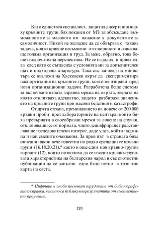 Êàòî åäèíñòâåí ñïåöèàëèñò, çàùèòèë äèñåðòàöèÿ âúð-
õó êðúâíèòå ãðóïè, áÿõ ïîêàíåí îò ÌÇ çà îáñúæäàíå âúç-
ìîæíîñòèòå çà ìàñîâîòî èì íàíàñÿíå â äîêóìåíòèòå çà
ñàìîëè÷íîñò. Íèêîé íå æåëàåøå äà ñå îáâúðçâà ñ òàêàâà
çàäà÷à, êîÿòî êðèåøå íåñúìíåíè îòãîâîðíîñòè è èçèñêâà-
øå ãîëÿìà îðãàíèçàöèÿ è òðóä. Çà ìåíå, îáðàòíî, òîâà áå-
øå èçêëþ÷èòåëíà ïåðñïåêòèâà. Íå ñå èçäàäîõ è ïðèåõ åä-
âà ñëåä êàòî ñå ñúãëàñèõà ñ óñëîâèÿòà ìè çà äîïúëíèòåëåí
ùàò è ïîäõîäÿùà àïàðàòóðà. Òàêà ñúñ çàïîâåä íà ìèíèñ-
òúðà ñå âúçëîæè íà Õàñêîâñêè îêðúã äà åêñïåðèìåíòèðà
ïàñïîðòèçàöèÿ íà êðúâíèòå ãðóïè, êîÿòî ìå èçïðàâè ïðåä
íîâè îðãàíèçàöèîííè çàäà÷è. Ðàçðàáîòåíà áåøå ñèñòåìà
çà âêëþ÷âàíå öÿëàòà çäðàâíà ìðåæà íà îêðúãà, çâåíàòà íà
êîÿòî îòêëèêâàõà àäåêâàòíî, çàùîòî ðàçáèðàõà çíà÷åíè-
åòî íà êðúâíèòå ãðóïè ïðè ìàñîâè áåäñòâèÿ è êàòàñòðîôè.
     Îò äðóãà ñòðàíà, ïðåìèíàâàíåòî íà ïîâå÷å îò 200 000
êðúâíè ïðîáè ïðåç ëàáîðàòîðèèòå íà öåíòúðà, êîèòî áÿ-
õà ïðåâúðíàòè â ñâîåîáðàçíè ìðåæè çà ëîâåíå íà ñëó÷àè,
îòêëîíÿâàùè ñå îò íîðìàòà, ÷èåòî äåøèôðèðàíå ïðåäñòàâ-
ëÿâàøå èçñëåäîâàòåëñêè èíòåðåñ, äàäå óëîâ, êîéòî íàäìè-
íà è íàé ñìåëèòå î÷àêâàíèÿ. Çà ïðúâ ïúò â ñòðàíàòà áÿõà
îïèñàíè íÿêîè âå÷å èçâåñòíè íî ðÿäêî ñðåùàùè ñå êðúâíè
ãðóïè (16,18,20,21),* êàêòî è îùå åäèí íîâ êðúâíî-ãðóïîâ
âàðèàíò (12), êîèòî ïîçâîëèõà äà ñå èçÿñíè êðúâíî-ãðóïî-
âàòà õàðàêòåðèñòèêà íà áúëãàðñêèÿ íàðîä è ñúñ ñúîòâåòíè
ïóáëèêàöèè äà ñå çàïúëíè åäíî áÿëî ïåòíî â òîçè òèï
êàðòà íà ñâåòà.


     * Öèôðèòå â ñêîáè ïîñî÷âàò òðóäîâåòå îò áèáëèîãðàôñ-
êàòà ñïðàâêà, â êîèòî ñà ïóáëèêóâíè ðåçóëòàòèòå îò ñúîòâåòíî-
òî ïðîó÷âàíå.

                            120
 