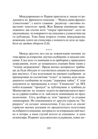 Ìåæäóâðåìåííî îò Ïàðèæ ïðèñòèãíà è ïèñìî îò ðå-
äàêöèÿòà íà ôðåíñêîòî ñïèñàíèå - “Íóâåëü ðåâþ ôðàíñåç
ä’åìàòîëîæè”, ñ êîåòî ãëàâíèÿò ðåäàêòîð - ñâåòîâíî èç-
âåñòíèÿò õåìàòîëîã ïðîô. Æàí Áåðíàð îöåíÿâàøå ïðåä-
ëîæåíèòå äâå ñòàòèè êàòî “òâúðäå îðèãèíàëíè”, êàòî ìå
óâåäîìÿâàøå, ÷å ïîâåðåíîòî ìó ñïèñàíèå ñ óäîâîëñòâèå ùå
ãè ïóáëèêóâà. Òîâà áåøå âòîðàòà ãîëÿìà ìåæäóíàðîäíà
èíæåêöèÿ, êîÿòî ìå ñòèìóëèðà ñ êîíñêàòà ñè äîçà äà çàðà-
áîòÿ íà äâîéíè îáîðîòè (5,6).

                           ***
      Ìåæäó äðóãîòî, íå å çëå äà ïîÿñíÿ êàêâî çíà÷åøå ïî
òîâà âðåìå äà èçïðàòèø íàó÷íî ñúîáùåíèå â çàïàäíî ñïè-
ñàíèå. Ñëåä êàòî ãî íàïèøåø è ñå ïðåáîðèø ñ ïðåâîäíèòå
çàòðóäíåíèÿ, ïúòÿò äî ïîùåíñêàòà ñòàíöèÿ áåøå îñåÿí ñ
“òåëåíè çàãðàæäåíèÿ”. Ïðåäè âñè÷êî ìàòåðèàëúò òðÿáâà-
øå äà áúäå îáñúäåí îò ñúîòâåòíàòà ñåêöèÿ íà ñïåöèàëèçè-
ðàí èíñòèòóò. Ñëåä ïîëó÷àâàíå íà ïèñìåíî îäîáðåíèå ñå
ïðåõâúðëÿøå íà ñúîòâåòíèÿ “îòäåë” çà îöåíêà äàëè ìåäè-
öèíñêîòî ñúîáùåíèå íå èçäàâà “äúðæàâíà òàéíà”. Ñ òåçè
äîêóìåíòè ñå ïðåïðàùàøå â îòäåë “Ñïåöèàëåí” íà ÌÇ,
êîéòî èçäàâàøå “ïðîïóñê” çà ïóáëèêóâàíå â ÷óæáèíà äî
Ìèíèñòåðñòâî íà ïîùèòå êúäåòî íà ïðåïîðú÷àíàòà ïðàò-
êà ñå óäðÿøå êëåéìî è òÿ íàé-ïîñëå çàìèíàâàøå ïî ïðåä-
íàçíà÷åíèå. Ñåãà, ðàçáèðà ñå, òåçè “ïðàâèëà” ñà îòäàâíà
ëèêâèäèðàíè. Íî èçèñêâàíèÿòà îò äðóãàòà ñòðàíà íà “áà-
ðèåðàòà” ñè îñòàâàò íåïîêëàòèìè. Ñëåä êàòî ñå ñïàçÿò
ñòðèêòíî âñè÷êè óêàçàíèÿ ïî ïðåäïå÷àòíàòà ïîäãîòîâêà
íà èçáðàíîòî ñïèñàíèå, ìàòåðèàëúò ñå èçïðàùàøå íàé-ìàë-
êî â ÷åòèðè, à èìàõ ñëó÷àé êîãàòî ñå èçèñêâàõà è îñåì
åêçåìïëÿðà. Ïúðâèÿò çàäúëæèòåëíî ñúäúðæàøå, îñâåí çàã-


                          121
 