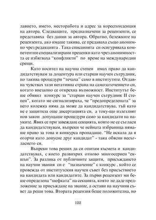 ëàâèåòî, èìåòî, ìåñòîðàáîòà è àäðåñ çà êîðåñïîíäåíöèÿ
íà àâòîðà. Ñëåäâàùèòå, ïðåäíàçíà÷åíè çà ðåöåíçåíòè, ñå
ïðåäñòàâÿõà áåç äàííè çà àâòîðà. Îáðàòíî, áåëåæêèòå íà
ðåöåíçåíòà, àêî èìàøå òàêèâà, ñå ïðåäàâàõà ñúùî àíîíèì-
íî ÷ðåç ðåäàêöèÿòà . Òàêà ñïèñàíèÿòà ñè îñèãóðÿâàõà êîì-
ïåòåíòíè ñïåöèàëèçèðàíè ïðåöåíêè êàòî ÷ðåç àíîíèìíîñò-
òà ñå èçáÿãâàõà “êîíôëèêòè” ïî âðåìå íà ìåæäóíàðîäíè
ñðåùè.
      Êàòî íîñèòåë íà íàó÷íà ñòåïåí èìàõ ïðàâî äà êàí-
äèäàòñòâóâàì çà äîöåíòóðà èëè ñòàðøè íàó÷åí ñúòðóäíèê,
íî òàêèâà ïðîöåäóðè “òå÷àõà” ñàìî â èíñòèòóòèòå. Îòäàâ-
íà ÷óâñòâàõ òàçè íåãàòèâíà ñòðàíà íà ñàìîçàòî÷åíèåòî ñè,
êîãàòî âíåçàïíî ñå îòêðåõíà âúçìîæíîñò. Èíñòèòóòúò áå-
øå îáÿâèë êîíêóðñ çà “ñòàðøè íàó÷åí ñúòðóäíèê ²² ñòå-
ïåí”, êîãàòî ìå ñèãíàëèçèðàõà, ÷å “ïðåäîïðåäåëåíàòà” çà
íåãî êîëåæêà íÿìà äà ìîæå äà êàíäèäàòñòâóâà, òúé êàòî
íå å çàùèòèëà îùå äèñåðòàöèÿòà ñè, à òîêó-ùî èçëåçëèÿò
íîâ çàêîí äîïóùàøå ïðîöåäóðè ñàìî çà êàíäèäàòè íà íà-
óêèòå. ßâèõ ñå ïðè çàâåæäàù ñåêöèÿòà, êîÿòî íå ñå ñúãëàñè
äà êàíäèäàòñòâóâàì, âúïðåêè ÷å íåéíàòà èçáðàíèöà íÿìà-
øå ïðàâî çà òîâà è êîíêóðñà ïðîïàäàøå. “Íå èñêàëà äà ÿ
îãîð÷è êàòî äîïóñíå äðóã êàíäèäàò” - òàêà îáÿñíè íåñúã-
ëàñèåòî ñè.
      Âúïðåêè òîâà ðåøèõ äà ñè îïèòàì êúñìåòà è êàíäè-
äàòñòâóâàõ, ñ êîåòî ðàçâèõðèõ îòíîâî ìíîãîñåðèåí “åê-
øúí”. Çà ðàçëèêà îò ïóáëè÷íèòå çàùèòè, ïðèñúæäàíåòî
íà íàó÷íè çâàíèÿ ñè å “íàçíà÷åíèå” ñ êîíêóðñ , êîéòî ñå
ïðîâåæäà îò èíñòèòóòñêèÿ íàó÷åí ñúâåò áåç ïðèñúñòâèåòî
íà êàíäèäàòà èëè êàíäèäàòèòå. Çà ïúðâè ðåöåíçåíò ìè áå-
øå îïðåäåëåíà “øåôêàòà” íà ñåêöèÿòà, êîÿòî íå äàäå ïðåä-
ëîæåíèå çà ïðèñúæäàíå íà çâàíèå, à îñòàâè íà íàó÷íèÿ ñú-
âåò äà ðåøè òîâà. Âòîðàòà ðåöåíçèÿ áåøå ïîëîæèòåëíà, íî

                          122
 
