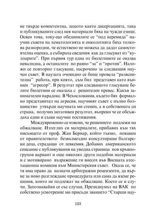íå òâúðäå êîìïåòåíòíà, çàùîòî êàêòî äèñåðòàöèÿòà, òàêà
è ïóáëèêóâàíèòå ñëåä íåÿ ìàòåðèàëè áÿõà íà ÷óæäè åçèöè.
Îñâåí òîâà, òîêó-ùî îáåäèíèëèòå ñå “ïîä êåðåìèäà” íà-
ó÷íè ñúâåòè íà õåìàòîëîãèÿòà è îíêîëîãèÿòà áÿõà òîëêî-
âà ðàçíîðîäíè, ÷å åñòåñòâåíî íå ìîæåõà äà äàäàò ñàìîñòî-
ÿòåëíà îöåíêà, à ñúáèðàõà ñâåäåíèÿ êàê äà ãëàñóâàò èç “êó-
ëîàðèòå”. Ïðè ïúðâèÿ òóð åäíà îò áþëåòèíèòå ñå îêàçâà
íåâàëèäíà, à îñòàíàëèòå ïî ðàâíî “çà” è “ïðîòèâ”. Íàëî-
æè ñå ïîâòîðíî ãëàñóâàíå, íàñðî÷åíî çà ñëåäâàùèÿ íàó-
÷åí ñúâåò. Â ïàóçàòà î÷åâèäíî ñå áåøå ïðîâåëà “ðàçÿñíè-
òåëíà” ðàáîòà, ïðè êîÿòî, ñúì áèë ïðåäñòàâåí êàòî âúí-
øåí “àãðåñîð”. Â ðåçóëòàò ïðè ñëåäâàùîòî ãëàñóâàíå áå-
ëèòå áþëåòèíè ñå îêàçàõà ñ ðåøèòåëåí ïðåâåñ. Êàêúâ çà-
íèìàòåëåí ïàðàäîêñ. Â ×åõîñëîâàêèÿ, êúäåòî áÿõ ôîðìàë-
íî ïðåäñòàâèòåë íà àãðåñèÿ, íàó÷íèÿò ñúâåò ñ ïúëíî áîë-
øèíñòâî óòâúðäè íàó÷íàòà ìè ñòåïåí, à â ñîáñòâåíàòà ñè
ñòðàíà, ïîëó÷èõ íåãàòèâåí ðåçóëòàò, âúïðåêè ÷å ñå îáñúæ-
äàõà åäíè è ñúùè íàó÷íè ïîñòèæåíèÿ.
      Ìåæäóâðåìåííî ñå èçÿñíè, ÷å ðåøåíèåòî ïîäëåæè íà
îáæàëâàíå. Èçòåãëèõ ñè ìàòåðèàëèòå, ïðèáàâèõ êúì òÿõ
ïèñúìöåòî îò ïðîô. Æàí Áåðíàð, êîéòî òúêìî, ïîêàíåí
îò ïðàâèòåëñòâîòî áåçâúçìåçäíî êîíñóëòèðàøå áúëãàðñ-
êè äåöà, ñòðàäàùè îò ëåâêåìèÿ. Äîáàâèõ àìåðèêàíñêîòî
ñïèñàíèå ñ ïóáëèêóâàíèÿ íà óâîäíà ñòðàíèöà íîâ êðúâíî-
ãðóïîâ âàðèàíò è îùå íÿêîëêî äðóãè ïîäîáíè ìàòåðèàëè
è ñ ìîòèâèðàíî âúçðàæåíèå ãè âíåñîõ âúâ Âèñøàòà àòåñ-
òàöèîííà êîìèñèÿ êúì Ìèíèñòåðñêèÿ ñúâåò. Îêàçà ñå, ÷å
òÿ èìà ïðàâî äà íàçíà÷è àðáèòðàæíè ðåöåíçåíòè, äà âúð-
íå çà íîâî ðàçãëåæäàíå ïðîöåäóðàòà èëè ñàìà äà âçåìå ðå-
øåíèÿ, êîèòî íå ïîäëåæàò íà îáæàëâàíå. Êîåòî ñå è ñëó-
÷è. Çàïîçíàâàéêè ñå ñúñ ñëó÷àÿ, Ïðåçèäèóìúò íà ÂÀÊ ïî
ñîáñòâåíî óñìîòðåíèå ìè ïðèñúäè çâàíèåòî “Ñòàðøè íàó-

                           123
 