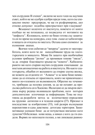 ÷åí ñúòðóäíèê ²² ñòåïåí”, âêëþ÷è ìå êàòî ÷ëåí íà íàó÷íèÿ
ñúâåò, êîéòî íå ìå îäîáðè îäîáðè ïðåäè òîâà, êàòî ñúñ ñïå-
öèàëíî ïèñìî ïðåäóïðåäè, ÷å ùå ãè ðàçôîðìèðîâà, àêî
îòíîâî äîïóñíàò ïîäîáíà ïðèñòðàñòíîñò ïðè ãëàñóâàíå!
      Âñúùíîñò êîëåãèòå îò èíñòèòóòà, ïîâå÷åòî îò êîèòî
èçîáùî íå ìå ïîçíàâàõà, ñå ïîäâåäîõà îò ìîòèâèòå íà
“øåôêàòà”. Êîëåæêàòà, êîÿòî íå áåøå ãîòîâà ñúñ çàùèòà-
òà ñè ïî âðåìå íà êîíêóðñà, ñëåä òîâà ñúùî ñå õàáèëèòèðà
è íåùàòà ñè îòèäîõà ïî ìåñòàòà. Îñòàíà ñàìî ñïîìåíúò çà
èçëèøíèÿ åêøúí.
      Âñè÷êè òåçè ñúáèòèÿ ñå “âèõðåõà” äàëå÷å îò ìåñòîðà-
áîòàòà, êîÿòî êàòî ÷å ëè íàïîäîáÿâàøå òðóäà íà çëàòî-
òúðñà÷èòå â ìèíàëîòî. Ìîæå áè çàùîòî ïðè íåîáè÷àéíè
óñëîâèÿ òðÿáâàøå “ðú÷íî” äà ïðîìèâàì òîíîâå “ïÿñúê”,
çà äà îòêðèÿ áëåñòÿùîòî çðúíöå íà “íîâîòî”. Õàáèëèòè-
ðàíåòî ìè êàòî ñòàðøè íàó÷åí ñúòðóäíèê îçíà÷àâàøå äà
ïîñòúïÿ àâòîìàòè÷íî íà ðàáîòà â èíñòèòóòà. Íî êàêòî çëà-
òîòúðñà÷à, îáñåáåí îò æåëàíèåòî äà îòêðèå çëàòíà æèëêà,
íå ìîæåòå äà îòäåëèòå îò “Àëÿñêà“ è çà ìåíå áåøå íåìèñ-
ëèìî äà ñå îòêúñíà îò ïðàêòèêàòà, êîÿòî ìå ïðèâëè÷àøå ñ
ìíîãî ïî-ãîëåìèòå ñè âúçìîæíîñòè. Îáðàòíî íà òå÷åíèå-
òî, òðÿáâàøå äà ïîëîæà óñèëèÿ, çà äà ìå îñòàâÿò äà ïðî-
äúëæà ðàáîòàòà ñè â Õàñêîâî. Íàëàãàøå ñå äà õâúðëÿ ñâåò-
ëèíà âúðõó ðåäèöà âúçíèêíàëè ïðîáëåìè, êàòî ïîòúðñÿ
äîïúëíèòåëíè èçòî÷íèöè çà èíôîðìàöèÿ. Òîâà ìå ïîä-
òèêíà äà ðàçðàáîòÿ ìåòîä çà êîëè÷åñòâåíî îïðåäåëÿíå
íà ãðóïîâè àíòèãåíè è â òåëåñíè ñåêðåòè (27). Ïðèçíàò â
ïîñëåäñòâèå çà èçîáðåòåíèå (33), òîé ðàçêðè âúëíóâàùè
ïåðñïåêòèâè â åäíà äåâñòâåíà äîòîãàâà òåðèòîðèÿ. Çàøå-
ìåòÿâàùî óñåùàíå áåøå äà ñå ïî÷óâñòâàø âíåçàïíî êàòî
ëóíàòèê! Îòáåëÿçâàõ íîâè íåùà, à íÿìàõ ñ êîãî äà ãè ñïî-
äåëÿ. Âúðâÿõ ïî íåïîçíàòè ïúòåêè, à ìè ëèïñâàøå ðàâíîñ-

                           124
 