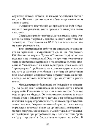 îäóøåâëåíèåòî ñè ìîæåõà äà èçíåñàò “ñúäèéñêèÿ ñúñòàâ”
íà ðúöå. Íå ñìååõ äà ïîìèñëÿ êàê áèõà ïîñðåùíàëè íåãà-
òèâíà îöåíêà!
      Âúëíåíèÿòà ïîñòåïåííî ñå ïðåíàñî÷èõà êúì ïåðñî-
íàëíèòå ïîçäðàâëåíèÿ, êîèòî ïðèåìàõ ðàçâúëíóâàí äúëãî
ñëåä òîâà.
      Ñïåöèàëèçèðàíèÿò íàó÷åí ñúâåò íà èìóíîëîçèòå î÷å-
âèäíî ìå áåøå “õàðåñàë”, çàùîòî íå äúëãî ñëåä òîâà ñúñ
çàïîâåä íà Ïðåäñåäàòåëÿ íà ÂÀÊ áÿõ âêëþ÷åí â ñúñòàâà
ìó êàòî ðåäîâåí ÷ëåí.
      Òåçè çíàìåíàòåëíè ñúáèòèÿ íå îïðàâäàõà î÷àêâàíè-
ÿòà íà ïåðñîíàëà è ñúòðóäíèöèòå ìè, ÷å ùå “ìèðÿñàì”.
Îáñåáèëàòà ìå íàó÷íà “áóëèìèÿ” (âúë÷è ãëàä), íå ìå íà-
ïóñêàøå è íå ìå íàïóñêàøå! Îùå ïî âðåìå íà ïîäãîòîâêà-
òà íà äîêòîðñêàòà äèñåðòàöèÿ â ãëàâàòà ìè ñå âúðòÿõà ïðî-
åêòè çà “çàâîþâàíå” íà íîâè òåðèòîðèè. Ñëåä êàòî áÿõ
“ïðåòúðøóâàë” ïðîáëåìèòå íà êðúâíèòå ãðóïè ïðè ÷îâå-
êà, êàòî ñå çàïî÷íå îò åìáðèîí è å ñòèãíå äî ñòîëåòíèöè
(16), íåóäúðæèìî ìå ïðèâëè÷àøå ïåðñïåêòèâàòà äà ïîòúð-
ñÿ ñëåäè îò òÿõíîòî ïðèñúñòâèå ïðè æèâîòíèòå è ðàñòå-
íèÿòà.
      Ìåæäóâðåìåííî áîëíèöàòà ñå íóæäàåøå îò âèâàðè-
óì çà ðàííî äèàãíîñòèöèðàíå íà áðåìåííîñòòà ñ ïðîáè
âúðõó æàáè Ñåãàøíèòå ëåñíî èçïúëíèìè òåñòîâå áÿõà âñå
îùå âúïðîñ íà áúäåùå. Îò íå ïî-ìàëêî çíà÷åíèå çà ïðàê-
òèêàòà áåøå è áèîëîãè÷íîòî òåñòóâàíå íà òóáåðêóëîçíàòà
èíôåêöèÿ âúðõó ìîðñêè ñâèí÷åòà, êîèòî ñà ñâðúõ÷óâñòâè-
òåëíè êúì íåÿ. Óïðàâëåíèåòî ñå îáúðíà çà ñúâåò è ñëåä
îïðåäåëåíè óãîâîðêè ïðèåõ äà îðãàíèçèðàì âèâàðèóì îò
ìîðñêè ñâèí÷åòà, çàéöè è æàáè êúì öåíòúðà. Ïîëó÷èõ ïúë-
íî ñúäåéñòâèå ïðè óñòðîéâàíåòî ìó è äîïúëíèòåëíà áðîé-
êà “äðóã ïåðñîíàë” - áèîëîã èëè âåòåðèíàð ïî èçáîð. Â

                          127
 