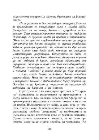 êúñè ñðîêîâå âèâàðèóìúò çàïî÷íà áåçîòêàçíî äà ôóíêöè-
îíèðà.
      Íå ñå ðàçìèíà è áåç ñ÷åòîâîäåí èíöèäåíò.Òåñòúò
çà áðåìåííîñò ñå èçâúðøâàøå ñàìî ñ ìúæêè æàáè.
Ñíàáäÿâàõà íè ÷àñòíèöè, êîèòî ãè ïðîäàâàõà íà êè-
ëîãðàì. Ñëåä ñïåöèàëèçèðàíîòî îòäåëÿíå íà ìúæêèòå
åêçåìïëÿðè ñå ÷óäåõìå êàêâî äà ïðàâèì ñ îñòàíàëèòå.
Îêàçà ñå, ÷å åäíà îò ñëóæèòåëêèòå íè óìåå äà îòäåëÿ
áóò÷åòàòà èì, êîèòî ïàíèðàíè ñà ÷óäåñåí äåëèêàòåñ.
Òàêà ñå ôîðìèðà ãðóïè÷êà îò ëþáèòåëè íà ôðåíñêàòà
êóõíÿ, êîÿòî ñëåä âñÿêà íîâà ïàðòèäà ñè óðåæäàøå
èìïðîâèçèðàíè äåãóñòàöèè. Åñòåñòâåíî çà òîâà ñå
ðàç÷ó è äîðè ìè ïîèñêàõà îáÿñíåíèå. Âúçìóòåí ïîðú÷àõ
äà ìè ñúáåðàò â êàøîí æåíñêèòå åêçåìïëÿðè îò
ïîðåäíàòà ïàðòèäà è ïîòåãëèõ êúì ñ÷åòîâîäñòâîòî.
Ãëàâíèÿò ñ÷åòîâîäèòåë ìå ïîñðåùíà ñ ãóçíà óñìèâêà
è ïîïèòà “ëþáåçíî” ñ êàêâî ìîæå äà áúäå ïîëåçåí?
      - Àìè, ñòàâà âúïðîñ çà æàáèòå, êîèòî îñòàâàò
íåèçïîëçâàíè. Íîñÿ òè ãè çà îñ÷åòîâîäÿâàí îòâúðíàõ
è èçòðúñêàõ êàøîíà ñ æèâîòèíêèòå âúðõó áþðîòî ìó.
Îñòàâèõ ãè äà êðÿêàò è ïîäñêà÷àò èç ëóêñîçíî îá-
çàâåäåíèÿ ìó êàáèíåò è ñè èçëÿçîõ.
      Ñ ðàçãðúùàíåòî íà âèâàðèóìà ïðåä ìåí ñå “îòêðåõ-
íà” âúçìîæíîñò çà ðàçøèðÿâàíå íà ïðîó÷âàíèÿòà è
âúðõó æèâîòíè. Êúì ìàëêàòà ëàáîðàòîðíà “ôàáðèêà” çà
êðúâíîãðóïîâè èçñëåäâàíèÿ ïîòåêîõà ïîòî÷åòà îò êðúâ-
íè ïðîáè. Ïúðâîíà÷àëíî îò çàéöè, à ñëåä òîâà îò ïðà-
ñåòà, ãîâåäà è îâöå. Çà âåòåðèíàðíèÿ ñïåöèàëèñò íå ïðåä-
ñòàâëÿâàøå ïðîáëåì “äîñòàâêàòà” íà íåîáõîäèìèòå çà
èçñëåäâàíå ìàëêè êîëè÷åñòâà êðúâ îò ðàçëè÷íè æèâîòíè.
Ñðàâíèòåëíèòå ïðîó÷âàíèÿ ïîêàçàõà, ÷å íå ñàìî ïðè
ïðàñåòà ìîæå äà ñå îòêðèå ïîäîáíà íà ÷îâåøêàòà Àð

                          128
 