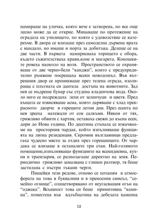 íàìèðàøå íà óëè÷êà, êîÿòî âå÷å å çàòâîðåíà, íî âñå îùå
ëåñíî ìîæå äà ñå îòêðèå. Ìèíàâàøå ïî ïðîòåæåíèå íà
îãðàäàòà íà ó÷èëèùåòî, ïî êîÿòî ñ óäîâîëñòâèå ñå êàòå-
ðåõìå. Â äâîðà ñå âëèçàøå ïðåç ñàìîäåëíà äúðâåíà âðàòà
ñ ìàíäàëî, íî èìàøå è ïîðòà çà äîáèòúêà. Äåëåøå ñå íà
äâå ÷àñòè. Â ïúðâàòà íàìèðèñâàõà òîðèùåòî ñ îáîðà,
êúäåòî ñúæèòåëñòâàõà êðàâè,êîíå è ìàãàðåòà. Êîêîøêè-
òå ðîâåõà íàîêîëî íà âîëÿ. Ïðîñòðàíñòâîòî ñå îõðàíÿ-
âàøå îò äâå ÷åðíî-áåëè “êàíäæè”, êîèòî ñ ïðåäóïðåäè-
òåëíî ðúìæåíå ïîñðåùàõà âñåêè íîâîäîøúë. Âúâ âúò-
ðåøíèÿ äâîð ñå ïðîíèêâàøå ïðåç òåëåíà îãðàäà, èçîëè-
ðàùà ñ ïëúòíàòà ñè äàíòåëà äîñòúïà íà æèâîòíèòå. Çàä
íåÿ ñå ìúäðåøå áóíàð ñúñ ñòóäåíà êëàäåí÷îâà âîäà. Îêî-
ëî íåãî ñå ïîäðåæäàõà ëåõè îò çåëåí÷óöè è öâåòÿ. Ïðåä
êúùàòà ñå èçâèñÿâàøå àñìà, êîÿòî äàðÿâàøå ñ õëàä ïðåê-
ðàñíîòî äâîð÷å â ãîðåùèòå ëåòíè äíè. Ïðåç åñåíòà ïî
íåÿ çðååõà íàòåæàëè îò ñîê ñàëêúìè. Íÿêîè îò òÿõ,
ãðèæëèâî îáâèòè ñ õàðòèÿ, îñòàâàõà ñâåæè äî êúñíà åñåí,
äîðè äî Íîâà ãîäèíà. Ïî äåñåòèíà ñòúïàëà ñå èçêà÷âàõ-
ìå íà ïðîñòîðíèÿ ÷àðäàê, êîéòî èçïúëíÿâàøå ôóíêöè-
ÿòà íà ëÿòíà ðåçèäåíöèÿ. Ñêðîìíè âúçãëàâíèöè ïðåäëà-
ãàõà ÷óäåñíî ìÿñòî çà îòäèõ ïðåç ãîðåùíèöèòå. Îò ÷àð-
äàêà ñå âëèçàøå â îñòàíàëèòå òðè ñòàè. Íàé-ãîëÿìîòî
ïîìåùåíèå,èçïúëíÿâàùî ôóíêöèèòå íà âñåêèäíåâíà, êóõ-
íÿ è òðàïåçàðèÿ, ñå ðàçïîëàãàøå äèðåêòíî íà çåìÿ. Ïå-
ðèîäè÷íî ãðèæëèâî çàìàçâàíà ñ ãëèíåí ðàçòâîð, òÿ áåøå
çàñòèëàíà ñ ïúñòðè òúêàíè ÷åðãè.
     Ïèøåéêè òåçè ðåäîâå, îòíîâî ñå ïîòàïÿì â àòìîñ-
ôåðàòà íà òîâà â áóêâàëíèÿ è â ïðåíîñíèÿ ñìèñúë, “ñå-
ìåéíî îãíèùå”, îëèöåòâîðÿâàíî îò íåóãàñâàùèÿ îãúí íà
“îäæàêà”. Âñúùíîñò òîâà ñè áåøå ïðèìèòèâíà “êàìè-
íà”, ïîìåñòåíà âúâ âäëúáíàòèíà íà äåáåëàòà êàìåííà

                          12
 