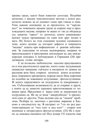 êðúâíà ãðóïà, êàêòî áåøå èçâåñòíî äîòîãàâà. Ïîäîáíè
àíòèãåíè, ñ âèñîêî ÷óâñòâèòåëíèòå ìåòîäè ñ êîèòî ðàç-
ïîëàãàõ ìîæàõà äà ñå äîêàæàò ñúùî ïðè ãîâåäà è îâöå.
Òîâà äàâàøå îñíîâàíèå äà ñå ïðåäïîëàãà, ÷å “çàðîäè-
øúò” íà ÷îâåøêèòå êðúâíè ãðóïè ñå êîðåíè îùå â ïðåä-
õîæäàùèòå âèäîâå, âúïðåêè ÷å âñåêè îò òÿõ ñå îáãðàæäà
ñúñ çàùèòåí “îðåîë” îò àíòèòåëà, êîèòî óíèùîæàâàò
âñè÷êî ÷óæäî ïðîíèêâàùî ïî åäèí èëè äðóã íà÷èí â
íåãî. Íà áàçàòà íà òåçè ñúæäåíèÿ çàëîæèõ ñëåäâàùàòà
òåìà, êîÿòî öåëåøå äà ïîòúðñè äåôåêòè â ÷îâåøêàòà
“âèäîâà” çàùèòà ïðè èíôåêöèîçíè è ðàêîâè çàáîëÿâà-
íèÿ. Çà ñúæàëåíèå òÿ îñòàíà íåäîâúðøåíà, âúïðåêè ÷å
ïðåäõîæäàùèòå ÿ ïðîó÷âàíèÿ äîêëàäâàíè íà äâà ìåæäó-
íàðîäíè êîíãðåñà è ïóáëèêóâàíè â Ãåðìàíèÿ (24) ïðå-
äèçâèêàõà ãîëÿì èíòåðåñ.
     Ñ íå ïî-ìàëêî ëþáîïèòñòâî íàñî÷èõ ïðîó÷âàíèÿòà
ñè è êúì ðàñòèòåëíîòî öàðñòâî, êîåòî ñúùî çàñëóæàâàøå
ñïåöèàëíî âíèìàíèå òúé-êàòî â åêñòðàêòè îò ñåìåíà íà
ðàñòåíèÿ âå÷å áÿõà îòêðèòè àíòèòåëà êîèòî àãëóòèíè-
ðàõà ÷îâåøêèòå åðèòðîöèòè, ïîðàäè êîåòî áÿõà íàðå÷åíè
ïî ïîäîáèå íà ÷îâåøêèòå àãëóòèíèíè - ôèòîàãëóòèíèíè.
È äîñåãà îïðåäåëÿíåòî íà ïîäãðóïèòå ñå èçâúðøâàøå ñ
òÿõ. Ñúáëàçíÿâàøå âúçìîæíîñòòà äà ñå îòêðèÿò è äðóãè,
ñ êîèòî äà ñå çàìåñòÿò ñåðóìèòå ïðèãîòîâëÿâàíè îò ÷î-
âåøêà êðúâ. Ïðåäëîæèõ ÿ âñðåä òåìè çà äèñåðòàöèÿ íà
ñúòðóäíèêà ñè. Íå ìó ñå âèäÿ “äèñåðòàáèëíà” è ïðåäïî-
÷åòå åäíà îò äðóãèòå. Òîâà íàëîæè ñàì äà “çàõàïÿ” ïðîá-
ëåìà. Ðàçáèðà ñå, çàïî÷íàõ ñ ðàñòåíèÿ, âèðååùè â Õàñ-
êîâî è îêîëíîñòèòå ìó. Â åêñòðàêò îò 7-òî ïî ðåä ðàñ-
òåíèå-ñðåùàùî ñå “ïîä ïëåò è íàä ïëåò“ - îòêðèõ íîâ
íåîïèñàí â ëèòåðàòóðàòà ôèòîàãëóòèíèí. (25) Íå å íóæ-
íî äà îïèñâàì åìîöèèòå ñè! Ïîä íîìåð 131 èçñêî÷è îùå

                          129
 