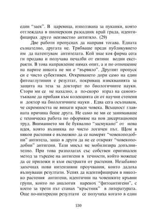 åäèí “çàåê”. Â öàðåâèöà, èçïîëçâàíà çà ïóêàíêè, êîÿòî
îòãëåæäàõà â ïèîíåðñêèÿ ðàçñàäíèê êðàé ãðàäà, èäåíòè-
ôèöèðàõ äðóãî íåèçâåñòíî àíòèòÿëî. (29)
     Äâå ðàáîòè ïðîïóñíàõ äà íàïðàâÿ òîãàâà. Åäíàòà
ñúçíàòåëíî, äðóãàòà íå. Òðÿáâàøå ïðåäè ïóáëèêóâíåòî
èì äà ïàòåíòóâàì àíòèòåëàòà. Êîé çíàå êîÿ ôèðìà ñåãà
ãè ïðîäàâà è ïîëó÷àâà ïå÷àëáè îò åâòèíè âîäíè åêñò-
ðàêòè. Â òîâà íàïðàâëåíèå íÿìàõ îïèò, à è ïî îòíîøåíèå
íà ïàðèòå íèêîãà íå ìè å “âúðâÿëî”. Äðóãèÿò ïðîïóñê
ñè å ÷èñòî ñóáåêòèâåí. Îòêðèâàíåòî äîðè ñàìî íà åäèí
ôèòîàãëóòèíèí å ðåçóëòàò, ïîêðèâàù èçèñêâàíèÿòà çà
çàùèòà íà òåçà çà äîêòîðàò ïî áèîëîãè÷íèòå íàóêè.
Ñòîðè ìè ñå íå íàõàëíî, à ïî-ñêîðî èçðàç íà ñàìîèç-
òúêâàíå äà ïðèáàâÿ êúì êîëåêöèÿòà ñè îò íàó÷íè ñòåïåíè
è äîêòîð íà áèîëîãè÷íèòå íàóêè . Åäâà ñåãà îñúçíàâàì,
÷å ñêðîìíîñòòà íå âèíàãè êðàñè ÷îâåêà. Âñúùíîñò ãëàâ-
íàòà ïðè÷èíà áåøå äðóãà. Íå ñàìî íå ìè ñå çàíèìàâàøå
ñ òåõíè÷åñêà ðàáîòà ïî îôîðìÿíå íà íîâ äèñåðòàöèîíåí
òðóä. Âíèìàíèåòî ìè áå áóêâàëíî “çàñìóêàíî” îò íîâà
èäåÿ, êîÿòî âúçíèêíà ïî ÷èñòî ëîãè÷åí ïúò. Ùîì â
íÿêîè ðàñòåíèÿ å âúçìîæíî äà ñå íàìåðÿò “÷îâåêîïîäîá-
íè” àíòèòåëà, çàùî â äðóãè äà íå ñå îòêðèÿò “÷îâåêîïî-
äîáíè” àíòèãåíè. Òàçè ìèñúë ìå ìîáèëèçèðà äîïúëíè-
òåëíî. Ïðè òîâà ðàçïîëàãàõ ñúñ ñîáñòâåí îðèãèíàëåí
ìåòîä çà òúðñåíå íà àíòèãåíè â òå÷íîñòè, êîéòî ìîæåøå
äà ñå ïðèëîæè è êúì åêñòðàêòè îò ðàñòåíèÿ. Íåçàáàâíî
çàïî÷íàõ íîâè èíòåíçèâíè ïðîó÷âàíèÿ, êîèòî äàäîõà
âúëíóâàùè ðåçóëòàòè. Óñïÿõ äà èäåíòèôèöèðàì â íÿêîë-
êî ðàñòåíèÿ àíòèãåíè, èäåíòè÷íè íà ÷îâåøêèòå êðúâíè
ãðóïè, êîèòî ïî àíàëîãèÿ íàðåêîõ “ôèòîàíòèãåíè”, ñ
êîåòî çà òðåòè ïúò ñòàíàõ “êðúñòíèê” â ëèòåðàòóðàòà.
Îùå ïî-èíòåðåñíè ðåçóëòàòè ñå ïîëó÷èõà êîãàòî â åäèí

                         130
 