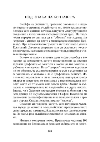 ÏÎÄ ÇÍÀÊÀ ÍÀ ÊÅÍÒÀÂÚÐÀ

      Â ñåéôà íà ñïîìåíèòå, ãðèæëèâî çàêúòàíà å è ïåäà-
ãîãè÷åñêàòà ñòðàíèöà îò äåéíîñòòà ìè, êîÿòî âñúùíîñò èç-
ïîëçâàõ êàòî àêòèâíà ïî÷èâêà â ïàóçèòå ìåæäó ðóòèííîòî
åæåäíåâèå è èíòåíçèâíèÿ èçñëåäîâàòåëñêè òðóä. Íà òâîð-
÷åñêè ïîðòðåò ñå îïèòàõà äà ÿ “îáÿñíÿò” ñúñ çîäèÿòà ìè
“ñòðåëåö”, ñèìâîë íà êîÿòî å ìèòè÷åñêîòî ñúùåñòâî Êåí-
òàâúð. Ïðè íåãî ñúãëàñíî ãðúöêàòà ìèòîëîãèÿ ñå å ó÷èë è
Åñêóëàïèé. Ëè÷íî àç ñâúðçâàì òàçè ñè ñêëîííîñò ïî-ñêî-
ðî ñ êà÷åñòâà, íàñëåäåíè îò ðîäèòåëèòå ìè, êîèòî áÿõà ó÷è-
òåëè ïî ïðèçâàíèå.
      Âñè÷êî âñúùíîñò çàïî÷íà åäèí êúñåí ñëåäîáåä â íà-
÷àëîòî íà îñåìäåñåòòå, êîãàòî ïðåäñòàâèòåëè íà ìåñòíèÿ
çäðàâåí ïðîôñúþç ìå ïîñåòèõà ñ ìîëáà äà èì ïîìîãíà â
ðàáîòàòà ñ ìëàäåæòà. Êàòî “îïàðåí” ïîäñêî÷èõ è äèðåêò-
íî èì îáÿñíèõ, ÷å ñúì ïðåòîâàðåí è íå ñúì â ñúñòîÿíèå äà
ñå çàíèìàâàì ñ êàêâàòî è äà å ïðîôñúþçíà äåéíîñò. Èç-
ïúëíÿâàõ çàäúëæåíèÿòà ñè íà çàâåæäàù öåíòúð êàêòî âñå-
êè äðóã è îñâåí òîâà ñå çàíèìàâàõ ñ èçñëåäîâàòåëñêà äåé-
íîñò, êîÿòî ìè îòíåìàøå îùå ïîâå÷å âðåìå. Îõîòíî ñå ñúã-
ëàñèõà ñ ìîòèâèðîâêèòå íî õèòðî èçáèõà â äðóãà ïîñîêà.
Çíàåõà, ÷å â Õàñêîâî ïðîâåæäàì êóðñîâå çà áèîëîçè è ÷å
÷åòà ëåêöèè ïî èìóíîõåìàòîëîãèÿ â Ñîôèÿ. Ïîìîëèõà ìå
äà ïîìîãíà çà êâàëèôèêàöèÿòà è íà ìëàäèòå êîëåãè â ãðà-
äà è îêðúãà. Ñÿêàø ìå íàñòúïèõà ïî “ìàçîëà”.
      Ñïîìíèõ ñè ãîäèíèòå êîãàòî, êàòî íà÷èíàåù, ÷óâñò-
âàõ íóæäà äà îñìèñëÿ ïî-çàäúëáî÷åíî ïðîôåñèîíàëíèòå
ñè èíòåðåñè, íî íÿìàøå êîé äà ïîìîãíå èëè äà ìå ïîñúâåò-
âà. Çà òàêúâ ðîä ñúäåéñòâèå åñòåñòâåíî íå ìîæåõ äà îòêà-
æà.
      Èìàøå è êîíêðåòåí ïîâîä. Ïðåäñòîåøå ÷åñòâàíå 100
ãîäèøíèíà íà áîëíèöàòà è ðåøèõìå ñúáèðàíåòî è ïîäãî-

                           132
 